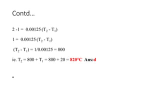 Contd…
2 -1 = 0.00125 (T2 - T1)
1 = 0.00125 (T2 - T1)
(T2 - T1) = 1/0.00125 = 800
ie. T2 = 800 + T1 = 800 + 20 = 820°C Ans:d
•
 