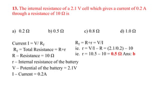 13. The internal resistance of a 2.1 V cell which gives a current of 0.2 A
through a resistance of 10 Ω is
a) 0.2 Ω b) 0.5 Ω c) 0.8 Ω d) 1.0 Ω
Current I = V/ RT
RT = Total Resistance = R+r
R – Resistance = 10 Ω
r – Internal resistance of the battery
V – Potential of the battery = 2.1V
I – Current = 0.2A
RT = R+r = V/I
ie. r = V/I – R = (2.1/0.2) – 10
ie. r = 10.5 – 10 = 0.5 Ω Ans: b
 