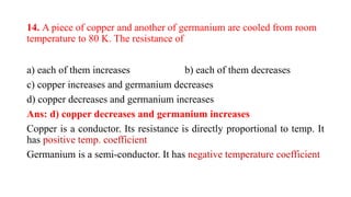 14. A piece of copper and another of germanium are cooled from room
temperature to 80 K. The resistance of
a) each of them increases b) each of them decreases
c) copper increases and germanium decreases
d) copper decreases and germanium increases
Ans: d) copper decreases and germanium increases
Copper is a conductor. Its resistance is directly proportional to temp. It
has positive temp. coefficient
Germanium is a semi-conductor. It has negative temperature coefficient
 