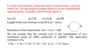 2. A wire of resistance 2 ohms per meter is bent to form a circle of
radius 1m. The equivalent resistance between its two diametrically
opposite points, A and B as shown in the figure is
(a) π Ω (c) 2 Ω (c) 2π Ω (d) 4Ω
Length of the wire between A and B is πr = πx1m
A B
Resistance of the semicircular wire = π x2 = 2πΩ
We can assume that the circular wire is the combination of two
resistances (each of 2πΩ) connected in parallel. The equivalent
resistance is RP
1/ RP = 1/ 2π + 1/ 2π = 2/ 2π = 1/π ie. RP = π Ω Ans:a
 