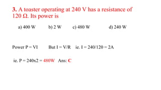 3. A toaster operating at 240 V has a resistance of
120 Ω. Its power is
a) 400 W b) 2 W c) 480 W d) 240 W
Power P = VI But I = V/R ie. I = 240/120 = 2A
ie. P = 240x2 = 480W Ans: C
 