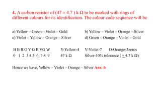 4. A carbon resistor of (47 ± 4.7 ) k Ω to be marked with rings of
different colours for its identification. The colour code sequence will be
a) Yellow – Green – Violet – Gold b) Yellow – Violet – Orange – Silver
c) Violet – Yellow – Orange – Silver d) Green – Orange – Violet – Gold
B B R O Y G B VG W Y-Yellow-4 V-Violet-7 O-Orange-3zeros
0 1 2 3 4 5 6 7 8 9 47 k Ω Silver-10% tolerance ( + 4.7 k Ω)
Hence we have, Yellow – Violet – Orange – Silver Ans: b
 