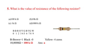 5. What is the value of resistance of the following resistor?
(a)100 k Ω (b)10k Ω
(c) 1k Ω (d)1000 k Ω
B-Brown=1 Black -0 Yellow- 4 zeros
10,0000Ω = 100 k Ω Ans: a
B B R O Y G B VG W
0 1 2 3 4 5 6 7 8 9
 
