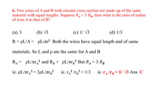 6. Two wires of A and B with circular cross section are made up of the same
material with equal lengths. Suppose RA = 3 RB, then what is the ratio of radius
of wire A to that of B?
(a) 3 (b) √3 (c) 1/ √3 (d) 1/3
R = ρL/A = ρL/πr2 Both the wires have equal length and of same
materials. So L and ρ are the same for A and B
RA = ρL/πrA
2 and RB = ρL/πrB
2 But RA = 3 RB
ie. ρL/πrA
2 = 3ρL/πrB
2 ie. rA
2 /rB
2 = 1/3 ie. rA /rB = 1/ √3 Ans. C
 