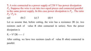 7. A wire connected to a power supply of 230 V has power dissipation
P1. Suppose the wire is cut into two equal pieces and connected parallel
to the same power supply. In this case power dissipation is P2 . The ratio
P2 / P1 is
(a)1 (b) 2 (c) 3 (d) 4
Let us assume that, before cutting, the wire has a resistance 2R (ie. two
resistors each of value R ohm connected in series). Now the power
dissipation is
P1 = V2/2R ----- 1
After cutting, we have two resistors (each of value R ohm) connected in
parallel.
 
