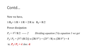 Contd…
Now we have,
1/RP= 1/R + 1/R = 2/R ie RP = R/2
Power dissipation
P2 = V2/ R/2 ----- 2 Dividing equation 2 by equation 1 we get
P2 / P1 = [V2/ (R/2)] x (2R/V2 ) = (2V2 / R) x (2R/V2 ) = 4
ie. P2 / P1 = 4 Ans: d
 
