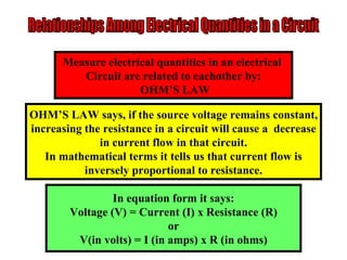 Relationships Among Electrical Quantities in a Circuit Measure electrical quantities in an electrical  Circuit are related to eachother by: OHM’S LAW OHM’S LAW says, if the source voltage remains constant, increasing the resistance in a circuit will cause a  decrease in current flow in that circuit. In mathematical terms it tells us that current flow is inversely proportional to resistance. In equation form it says: Voltage (V) = Current (I) x Resistance (R) or V(in volts) = I (in amps) x R (in ohms) 