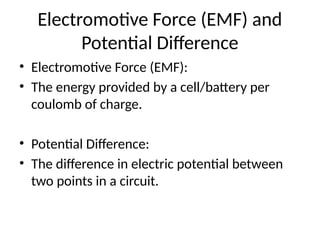 Electromotive Force (EMF) and
Potential Difference
• Electromotive Force (EMF):
• The energy provided by a cell/battery per
coulomb of charge.
• Potential Difference:
• The difference in electric potential between
two points in a circuit.
 
