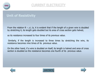 CURRENT ELECTRICITY
From the relation R = L /a, it is evident that if the length of a given wire is doubled
by stretching it, its length gets doubled but its area of cross section gets halved,
so its resistance increased to four times of its previous value.
Similarly, if the length is increased to three times by stretching the wire, its
resistance becomes nine times of its previous value.
On the other hand, if a wire is doubled on itself, its length is halved and area of cross
section is doubled so the resistance becomes one fourth of its previous value.
Unit of Resistivity
 