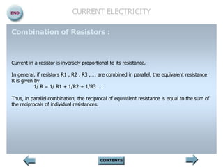 CURRENT ELECTRICITY
Combination of Resistors :
Current in a resistor is inversely proportional to its resistance.
In general, if resistors R1 , R2 , R3 ,…. are combined in parallel, the equivalent resistance
R is given by
1/ R = 1/ R1 + 1/R2 + 1/R3 ….
Thus, in parallel combination, the reciprocal of equivalent resistance is equal to the sum of
the reciprocals of individual resistances.
 