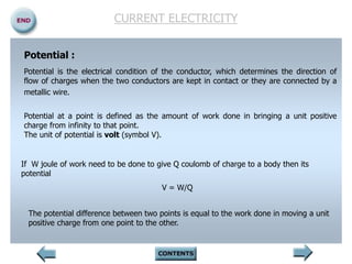 Potential :
Potential is the electrical condition of the conductor, which determines the direction of
flow of charges when the two conductors are kept in contact or they are connected by a
metallic wire.
Potential at a point is defined as the amount of work done in bringing a unit positive
charge from infinity to that point.
The unit of potential is volt (symbol V).
If W joule of work need to be done to give Q coulomb of charge to a body then its
potential
V = W/Q
The potential difference between two points is equal to the work done in moving a unit
positive charge from one point to the other.
CURRENT ELECTRICITY
 