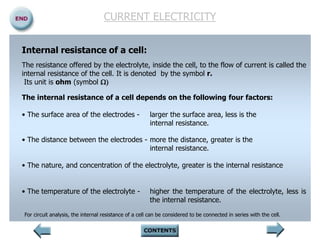CURRENT ELECTRICITY
Internal resistance of a cell:
The resistance offered by the electrolyte, inside the cell, to the flow of current is called the
internal resistance of the cell. It is denoted by the symbol r.
Its unit is ohm (symbol )
The internal resistance of a cell depends on the following four factors:
• The surface area of the electrodes - larger the surface area, less is the
internal resistance.
• The distance between the electrodes - more the distance, greater is the
internal resistance.
• The nature, and concentration of the electrolyte, greater is the internal resistance
• The temperature of the electrolyte - higher the temperature of the electrolyte, less is
the internal resistance.
For circuit analysis, the internal resistance of a cell can be considered to be connected in series with the cell.
 