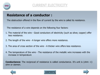 CURRENT ELECTRICITY
Resistance of a conductor :
The obstruction offered in the flow of current by the wire is called its resistance.
The resistance of a wire depends on the following four factors:
1. The material of the wire - Good conductors of electricity (such as silver, copper) offer
less resistance.
2. The length of the wire - A longer wire offers more resistance.
3. The area of cross section of the wire - A thicker wire offers less resistance.
4. The temperature of the wire - The resistance of the metallic wire increases with the
increase in temperature
Conductance: The reciprocal of resistance is called conductance. It’s unit is (ohm -1)
ohm or siemen.
 