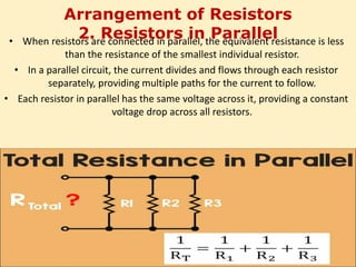Arrangement of Resistors
2. Resistors in Parallel
• When resistors are connected in parallel, the equivalent resistance is less
than the resistance of the smallest individual resistor.
• In a parallel circuit, the current divides and flows through each resistor
separately, providing multiple paths for the current to follow.
• Each resistor in parallel has the same voltage across it, providing a constant
voltage drop across all resistors.
 