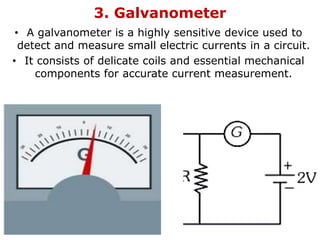 3. Galvanometer
• A galvanometer is a highly sensitive device used to
detect and measure small electric currents in a circuit.
• It consists of delicate coils and essential mechanical
components for accurate current measurement.
 