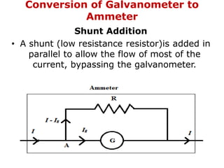 Conversion of Galvanometer to
Ammeter
Shunt Addition
• A shunt (low resistance resistor)is added in
parallel to allow the flow of most of the
current, bypassing the galvanometer.
 