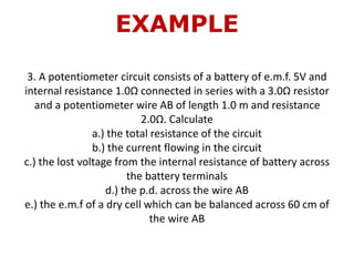 EXAMPLE
3. A potentiometer circuit consists of a battery of e.m.f. 5V and
internal resistance 1.0Ω connected in series with a 3.0Ω resistor
and a potentiometer wire AB of length 1.0 m and resistance
2.0Ω. Calculate
a.) the total resistance of the circuit
b.) the current flowing in the circuit
c.) the lost voltage from the internal resistance of battery across
the battery terminals
d.) the p.d. across the wire AB
e.) the e.m.f of a dry cell which can be balanced across 60 cm of
the wire AB
 