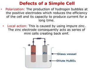 Defects of a Simple Cell
• Polarization: The production of hydrogen bubbles at
the positive electrodes which reduces the efficiency
of the cell and its capacity to produce current for a
long time.
• Local action: This is caused by using impure zinc.
The zinc electrode consequently acts as series of
mini cells creating back emf.
 