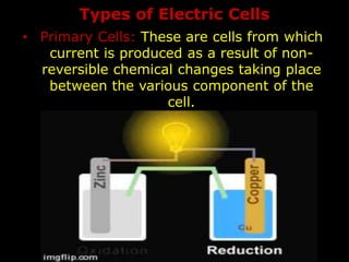 Types of Electric Cells
• Primary Cells: These are cells from which
current is produced as a result of non-
reversible chemical changes taking place
between the various component of the
cell.
 