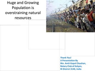 Huge and Growing
   Population is
overstraining natural
     resources




                        Thank You!
                        A Presentation By
                        Rtn. Amit Gopal Chauhan,
                        Rotary Club of Kalyan,
                        RI District 3140, India
 