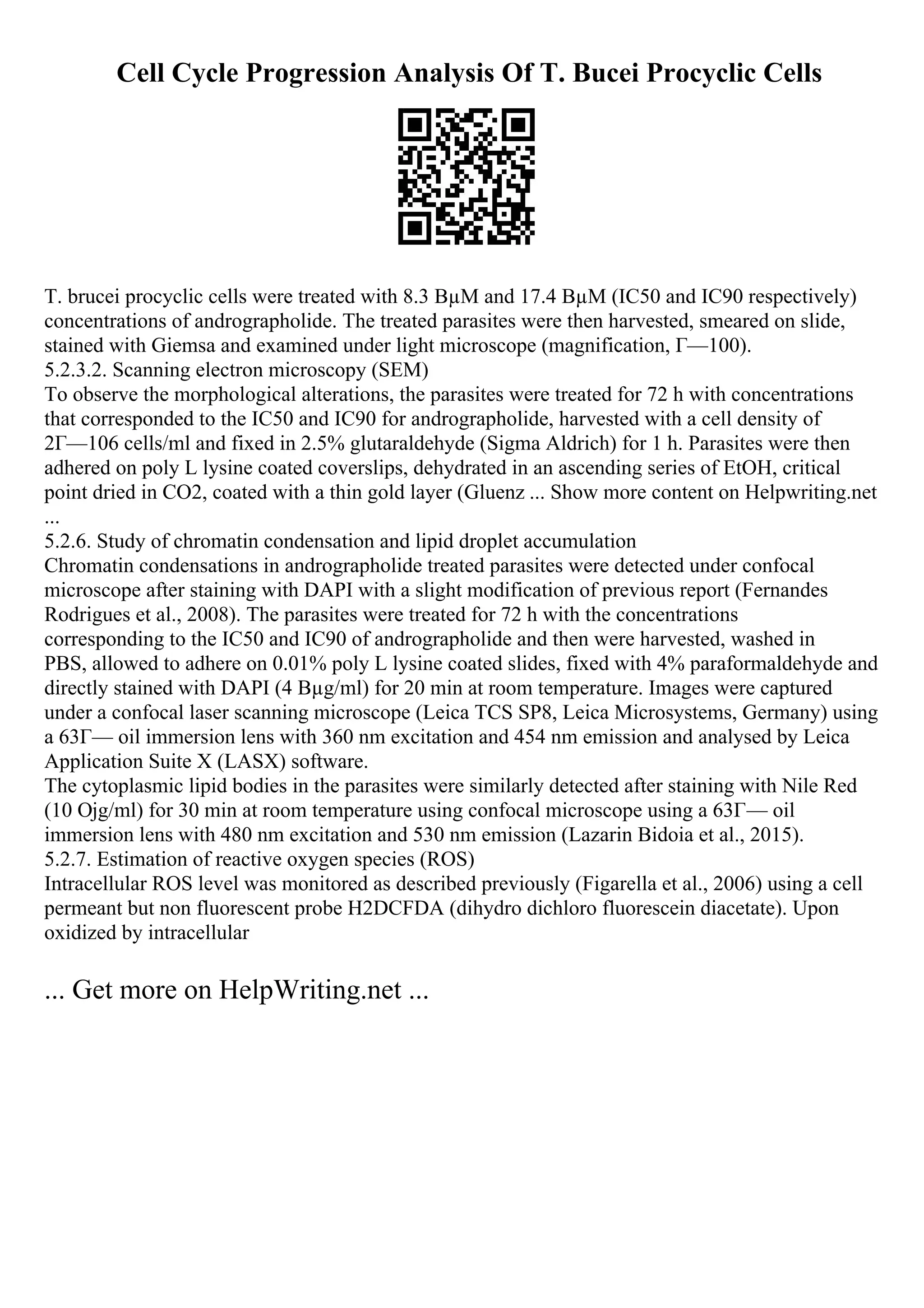 Cell Cycle Progression Analysis Of T. Bucei Procyclic Cells
T. brucei procyclic cells were treated with 8.3 ВµM and 17.4 ВµM (IC50 and IC90 respectively)
concentrations of andrographolide. The treated parasites were then harvested, smeared on slide,
stained with Giemsa and examined under light microscope (magnification, Г—100).
5.2.3.2. Scanning electron microscopy (SEM)
To observe the morphological alterations, the parasites were treated for 72 h with concentrations
that corresponded to the IC50 and IC90 for andrographolide, harvested with a cell density of
2Г—106 cells/ml and fixed in 2.5% glutaraldehyde (Sigma Aldrich) for 1 h. Parasites were then
adhered on poly L lysine coated coverslips, dehydrated in an ascending series of EtOH, critical
point dried in CO2, coated with a thin gold layer (Gluenz ... Show more content on Helpwriting.net
...
5.2.6. Study of chromatin condensation and lipid droplet accumulation
Chromatin condensations in andrographolide treated parasites were detected under confocal
microscope after staining with DAPI with a slight modification of previous report (Fernandes
Rodrigues et al., 2008). The parasites were treated for 72 h with the concentrations
corresponding to the IC50 and IC90 of andrographolide and then were harvested, washed in
PBS, allowed to adhere on 0.01% poly L lysine coated slides, fixed with 4% paraformaldehyde and
directly stained with DAPI (4 Вµg/ml) for 20 min at room temperature. Images were captured
under a confocal laser scanning microscope (Leica TCS SP8, Leica Microsystems, Germany) using
a 63Г— oil immersion lens with 360 nm excitation and 454 nm emission and analysed by Leica
Application Suite X (LASX) software.
The cytoplasmic lipid bodies in the parasites were similarly detected after staining with Nile Red
(10 Ојg/ml) for 30 min at room temperature using confocal microscope using a 63Г— oil
immersion lens with 480 nm excitation and 530 nm emission (Lazarin Bidoia et al., 2015).
5.2.7. Estimation of reactive oxygen species (ROS)
Intracellular ROS level was monitored as described previously (Figarella et al., 2006) using a cell
permeant but non fluorescent probe H2DCFDA (dihydro dichloro fluorescein diacetate). Upon
oxidized by intracellular
... Get more on HelpWriting.net ...
 