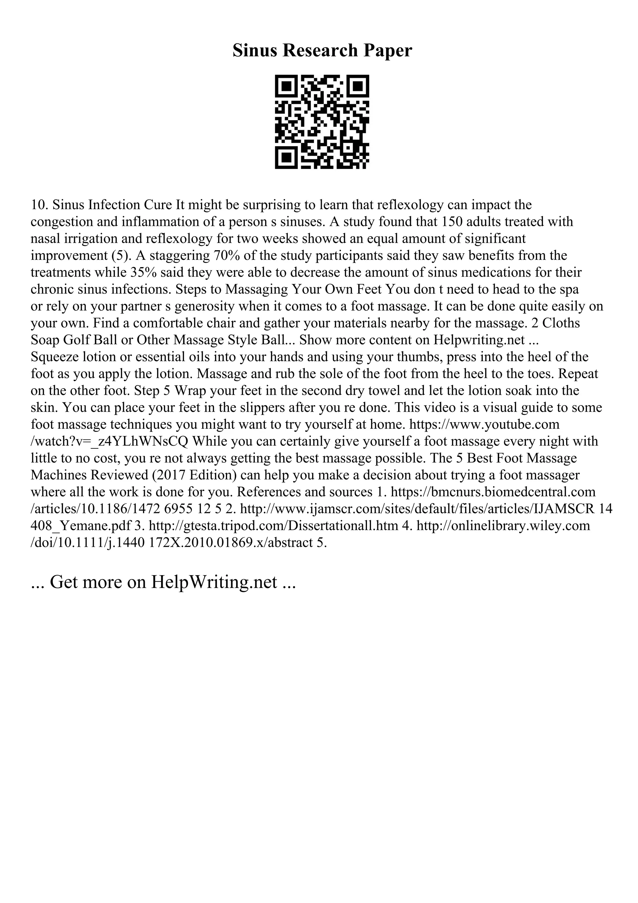 Sinus Research Paper
10. Sinus Infection Cure It might be surprising to learn that reflexology can impact the
congestion and inflammation of a person s sinuses. A study found that 150 adults treated with
nasal irrigation and reflexology for two weeks showed an equal amount of significant
improvement (5). A staggering 70% of the study participants said they saw benefits from the
treatments while 35% said they were able to decrease the amount of sinus medications for their
chronic sinus infections. Steps to Massaging Your Own Feet You don t need to head to the spa
or rely on your partner s generosity when it comes to a foot massage. It can be done quite easily on
your own. Find a comfortable chair and gather your materials nearby for the massage. 2 Cloths
Soap Golf Ball or Other Massage Style Ball... Show more content on Helpwriting.net ...
Squeeze lotion or essential oils into your hands and using your thumbs, press into the heel of the
foot as you apply the lotion. Massage and rub the sole of the foot from the heel to the toes. Repeat
on the other foot. Step 5 Wrap your feet in the second dry towel and let the lotion soak into the
skin. You can place your feet in the slippers after you re done. This video is a visual guide to some
foot massage techniques you might want to try yourself at home. https://www.youtube.com
/watch?v=_z4YLhWNsCQ While you can certainly give yourself a foot massage every night with
little to no cost, you re not always getting the best massage possible. The 5 Best Foot Massage
Machines Reviewed (2017 Edition) can help you make a decision about trying a foot massager
where all the work is done for you. References and sources 1. https://bmcnurs.biomedcentral.com
/articles/10.1186/1472 6955 12 5 2. http://www.ijamscr.com/sites/default/files/articles/IJAMSCR 14
408_Yemane.pdf 3. http://gtesta.tripod.com/Dissertationall.htm 4. http://onlinelibrary.wiley.com
/doi/10.1111/j.1440 172X.2010.01869.x/abstract 5.
... Get more on HelpWriting.net ...
 