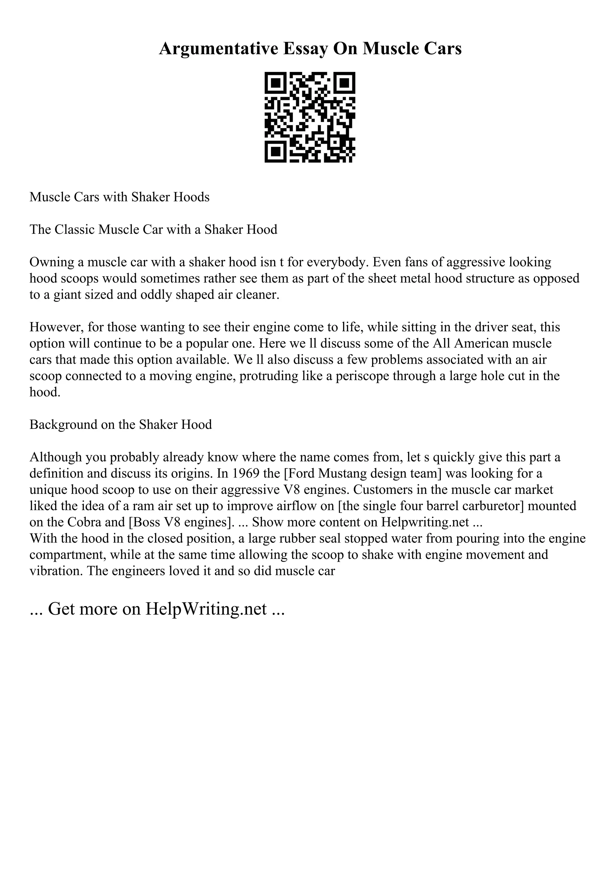 Argumentative Essay On Muscle Cars
Muscle Cars with Shaker Hoods
The Classic Muscle Car with a Shaker Hood
Owning a muscle car with a shaker hood isn t for everybody. Even fans of aggressive looking
hood scoops would sometimes rather see them as part of the sheet metal hood structure as opposed
to a giant sized and oddly shaped air cleaner.
However, for those wanting to see their engine come to life, while sitting in the driver seat, this
option will continue to be a popular one. Here we ll discuss some of the All American muscle
cars that made this option available. We ll also discuss a few problems associated with an air
scoop connected to a moving engine, protruding like a periscope through a large hole cut in the
hood.
Background on the Shaker Hood
Although you probably already know where the name comes from, let s quickly give this part a
definition and discuss its origins. In 1969 the [Ford Mustang design team] was looking for a
unique hood scoop to use on their aggressive V8 engines. Customers in the muscle car market
liked the idea of a ram air set up to improve airflow on [the single four barrel carburetor] mounted
on the Cobra and [Boss V8 engines]. ... Show more content on Helpwriting.net ...
With the hood in the closed position, a large rubber seal stopped water from pouring into the engine
compartment, while at the same time allowing the scoop to shake with engine movement and
vibration. The engineers loved it and so did muscle car
... Get more on HelpWriting.net ...
 