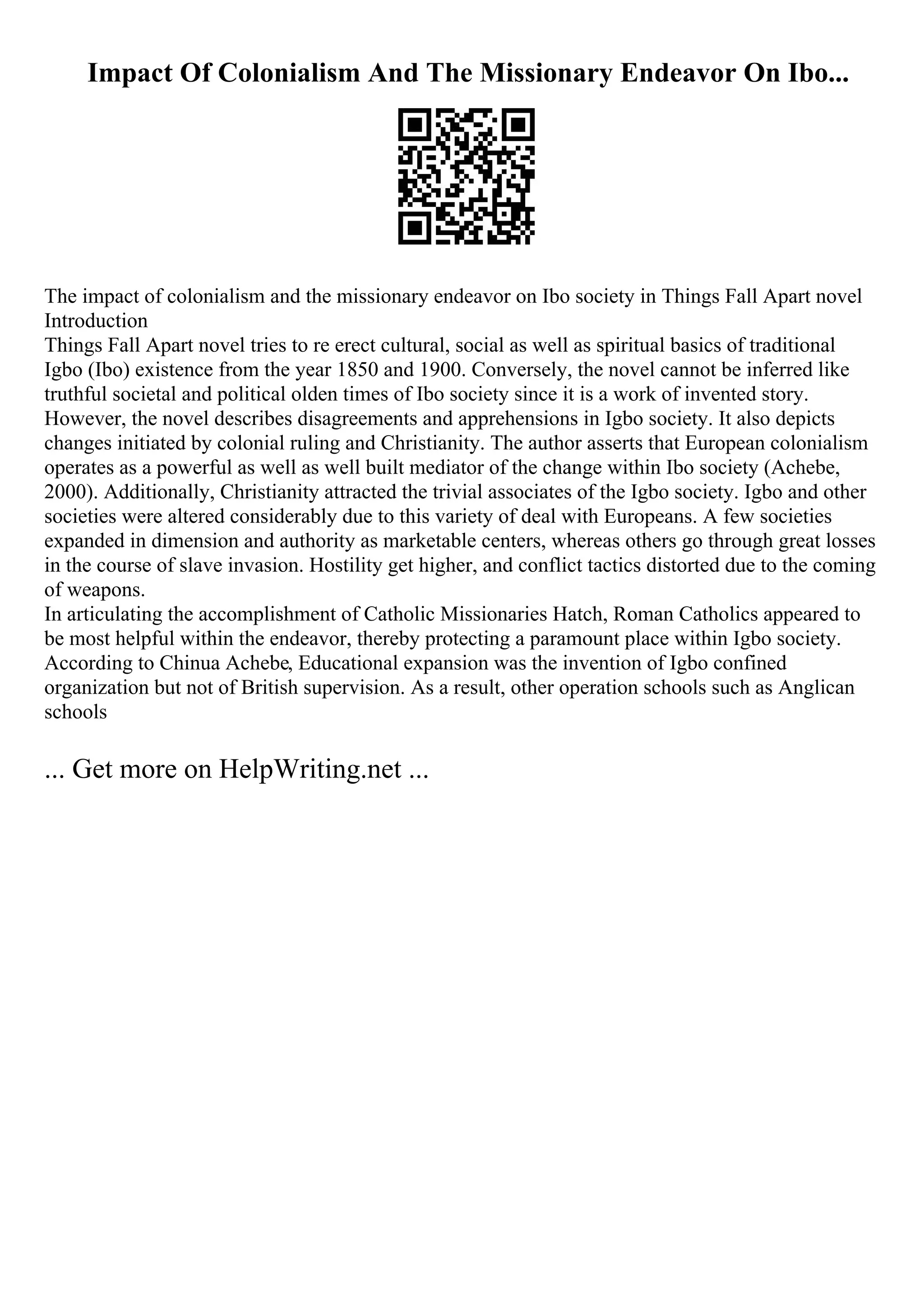 Impact Of Colonialism And The Missionary Endeavor On Ibo...
The impact of colonialism and the missionary endeavor on Ibo society in Things Fall Apart novel
Introduction
Things Fall Apart novel tries to re erect cultural, social as well as spiritual basics of traditional
Igbo (Ibo) existence from the year 1850 and 1900. Conversely, the novel cannot be inferred like
truthful societal and political olden times of Ibo society since it is a work of invented story.
However, the novel describes disagreements and apprehensions in Igbo society. It also depicts
changes initiated by colonial ruling and Christianity. The author asserts that European colonialism
operates as a powerful as well as well built mediator of the change within Ibo society (Achebe,
2000). Additionally, Christianity attracted the trivial associates of the Igbo society. Igbo and other
societies were altered considerably due to this variety of deal with Europeans. A few societies
expanded in dimension and authority as marketable centers, whereas others go through great losses
in the course of slave invasion. Hostility get higher, and conflict tactics distorted due to the coming
of weapons.
In articulating the accomplishment of Catholic Missionaries Hatch, Roman Catholics appeared to
be most helpful within the endeavor, thereby protecting a paramount place within Igbo society.
According to Chinua Achebe, Educational expansion was the invention of Igbo confined
organization but not of British supervision. As a result, other operation schools such as Anglican
schools
... Get more on HelpWriting.net ...
 