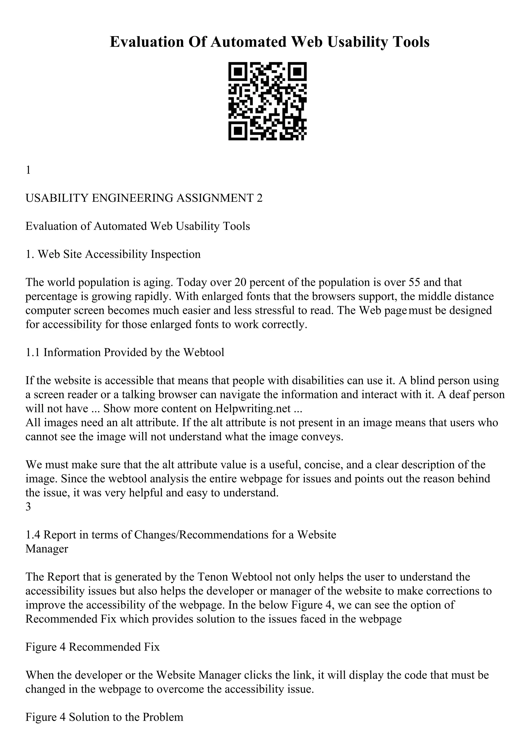 Evaluation Of Automated Web Usability Tools
1
USABILITY ENGINEERING ASSIGNMENT 2
Evaluation of Automated Web Usability Tools
1. Web Site Accessibility Inspection
The world population is aging. Today over 20 percent of the population is over 55 and that
percentage is growing rapidly. With enlarged fonts that the browsers support, the middle distance
computer screen becomes much easier and less stressful to read. The Web pagemust be designed
for accessibility for those enlarged fonts to work correctly.
1.1 Information Provided by the Webtool
If the website is accessible that means that people with disabilities can use it. A blind person using
a screen reader or a talking browser can navigate the information and interact with it. A deaf person
will not have ... Show more content on Helpwriting.net ...
All images need an alt attribute. If the alt attribute is not present in an image means that users who
cannot see the image will not understand what the image conveys.
We must make sure that the alt attribute value is a useful, concise, and a clear description of the
image. Since the webtool analysis the entire webpage for issues and points out the reason behind
the issue, it was very helpful and easy to understand.
3
1.4 Report in terms of Changes/Recommendations for a Website
Manager
The Report that is generated by the Tenon Webtool not only helps the user to understand the
accessibility issues but also helps the developer or manager of the website to make corrections to
improve the accessibility of the webpage. In the below Figure 4, we can see the option of
Recommended Fix which provides solution to the issues faced in the webpage
Figure 4 Recommended Fix
When the developer or the Website Manager clicks the link, it will display the code that must be
changed in the webpage to overcome the accessibility issue.
Figure 4 Solution to the Problem
 
