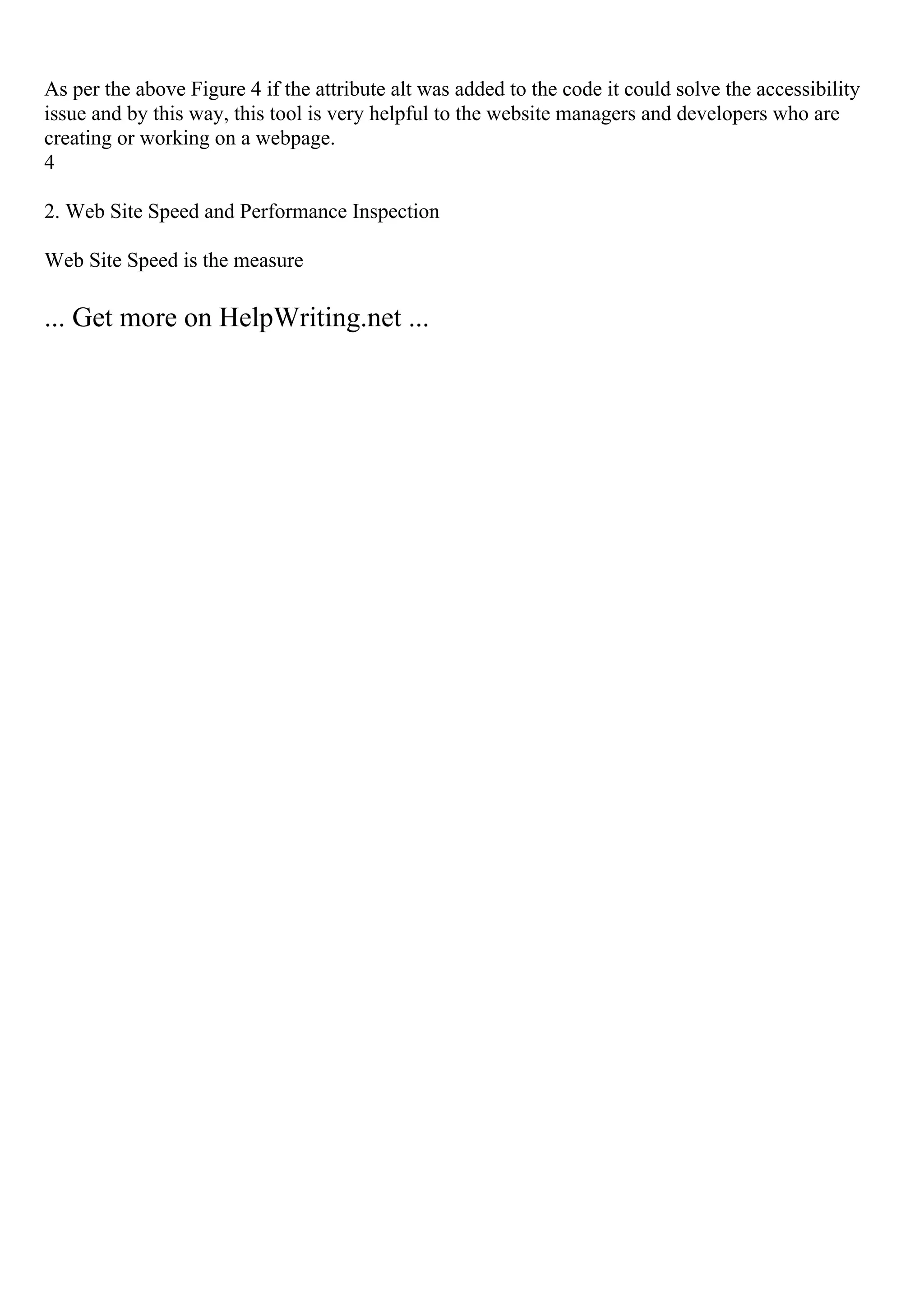 As per the above Figure 4 if the attribute alt was added to the code it could solve the accessibility
issue and by this way, this tool is very helpful to the website managers and developers who are
creating or working on a webpage.
4
2. Web Site Speed and Performance Inspection
Web Site Speed is the measure
... Get more on HelpWriting.net ...
 