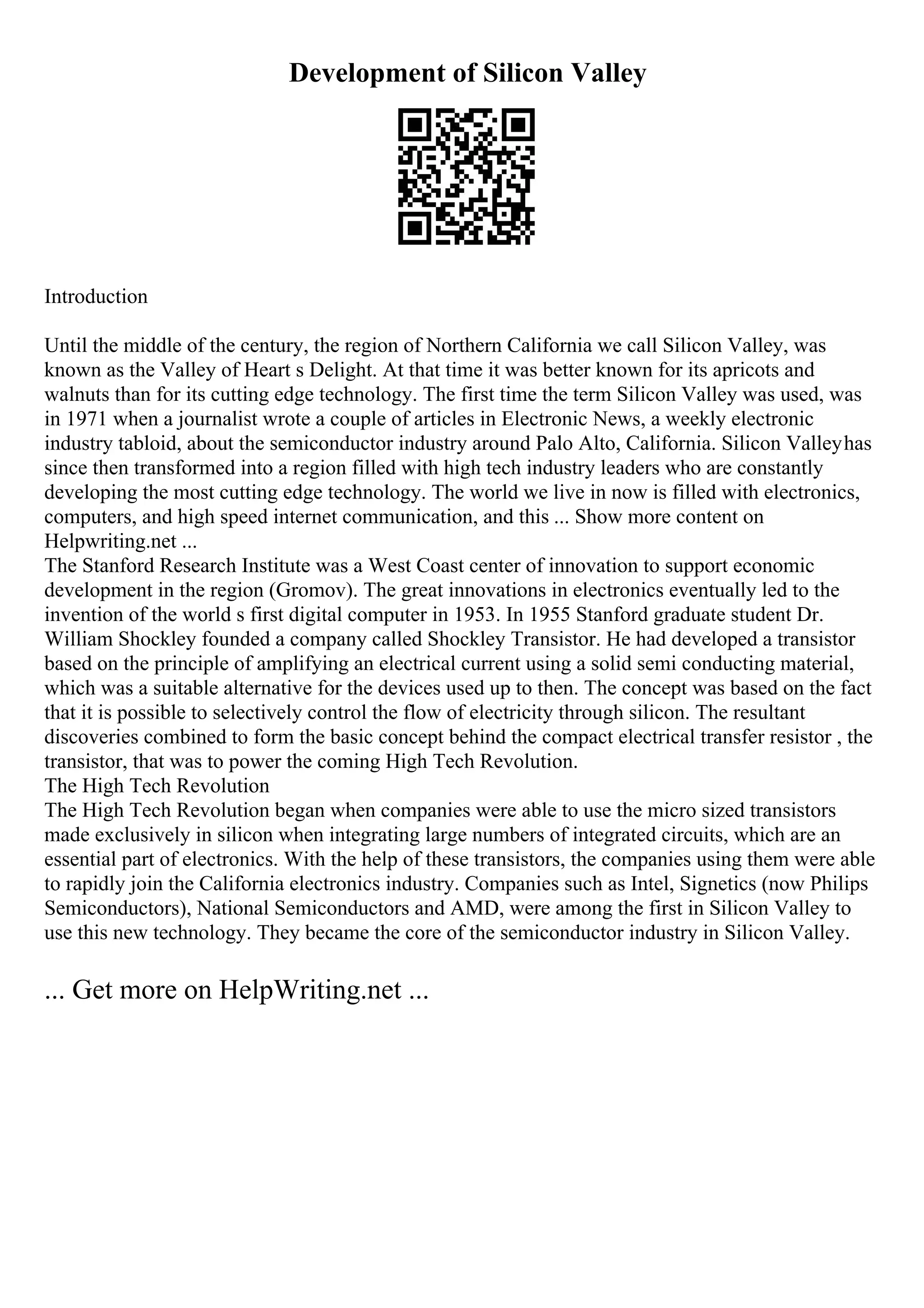 Development of Silicon Valley
Introduction
Until the middle of the century, the region of Northern California we call Silicon Valley, was
known as the Valley of Heart s Delight. At that time it was better known for its apricots and
walnuts than for its cutting edge technology. The first time the term Silicon Valley was used, was
in 1971 when a journalist wrote a couple of articles in Electronic News, a weekly electronic
industry tabloid, about the semiconductor industry around Palo Alto, California. Silicon Valleyhas
since then transformed into a region filled with high tech industry leaders who are constantly
developing the most cutting edge technology. The world we live in now is filled with electronics,
computers, and high speed internet communication, and this ... Show more content on
Helpwriting.net ...
The Stanford Research Institute was a West Coast center of innovation to support economic
development in the region (Gromov). The great innovations in electronics eventually led to the
invention of the world s first digital computer in 1953. In 1955 Stanford graduate student Dr.
William Shockley founded a company called Shockley Transistor. He had developed a transistor
based on the principle of amplifying an electrical current using a solid semi conducting material,
which was a suitable alternative for the devices used up to then. The concept was based on the fact
that it is possible to selectively control the flow of electricity through silicon. The resultant
discoveries combined to form the basic concept behind the compact electrical transfer resistor , the
transistor, that was to power the coming High Tech Revolution.
The High Tech Revolution
The High Tech Revolution began when companies were able to use the micro sized transistors
made exclusively in silicon when integrating large numbers of integrated circuits, which are an
essential part of electronics. With the help of these transistors, the companies using them were able
to rapidly join the California electronics industry. Companies such as Intel, Signetics (now Philips
Semiconductors), National Semiconductors and AMD, were among the first in Silicon Valley to
use this new technology. They became the core of the semiconductor industry in Silicon Valley.
... Get more on HelpWriting.net ...
 