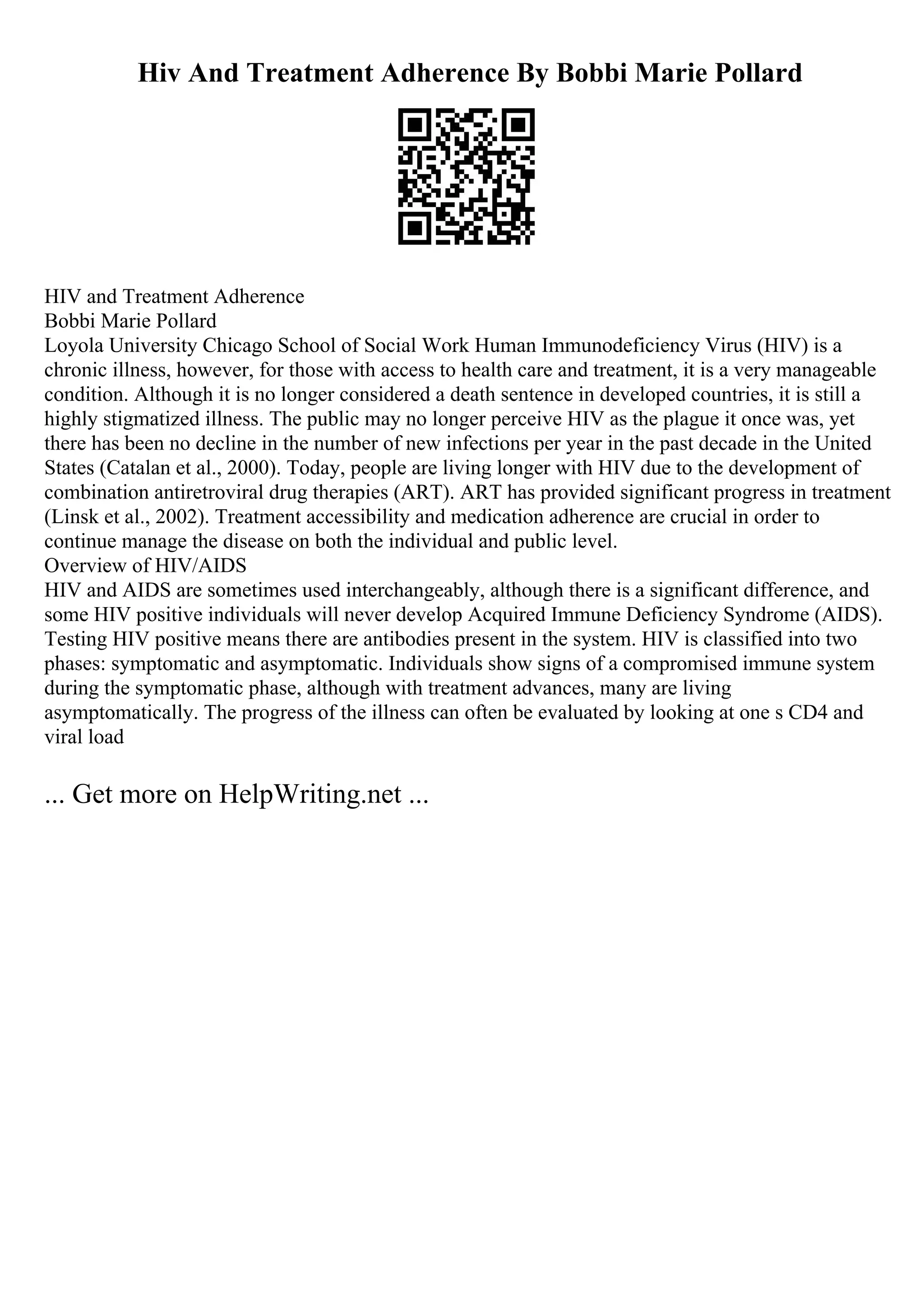 Hiv And Treatment Adherence By Bobbi Marie Pollard
HIV and Treatment Adherence
Bobbi Marie Pollard
Loyola University Chicago School of Social Work Human Immunodeficiency Virus (HIV) is a
chronic illness, however, for those with access to health care and treatment, it is a very manageable
condition. Although it is no longer considered a death sentence in developed countries, it is still a
highly stigmatized illness. The public may no longer perceive HIV as the plague it once was, yet
there has been no decline in the number of new infections per year in the past decade in the United
States (Catalan et al., 2000). Today, people are living longer with HIV due to the development of
combination antiretroviral drug therapies (ART). ART has provided significant progress in treatment
(Linsk et al., 2002). Treatment accessibility and medication adherence are crucial in order to
continue manage the disease on both the individual and public level.
Overview of HIV/AIDS
HIV and AIDS are sometimes used interchangeably, although there is a significant difference, and
some HIV positive individuals will never develop Acquired Immune Deficiency Syndrome (AIDS).
Testing HIV positive means there are antibodies present in the system. HIV is classified into two
phases: symptomatic and asymptomatic. Individuals show signs of a compromised immune system
during the symptomatic phase, although with treatment advances, many are living
asymptomatically. The progress of the illness can often be evaluated by looking at one s CD4 and
viral load
... Get more on HelpWriting.net ...
 