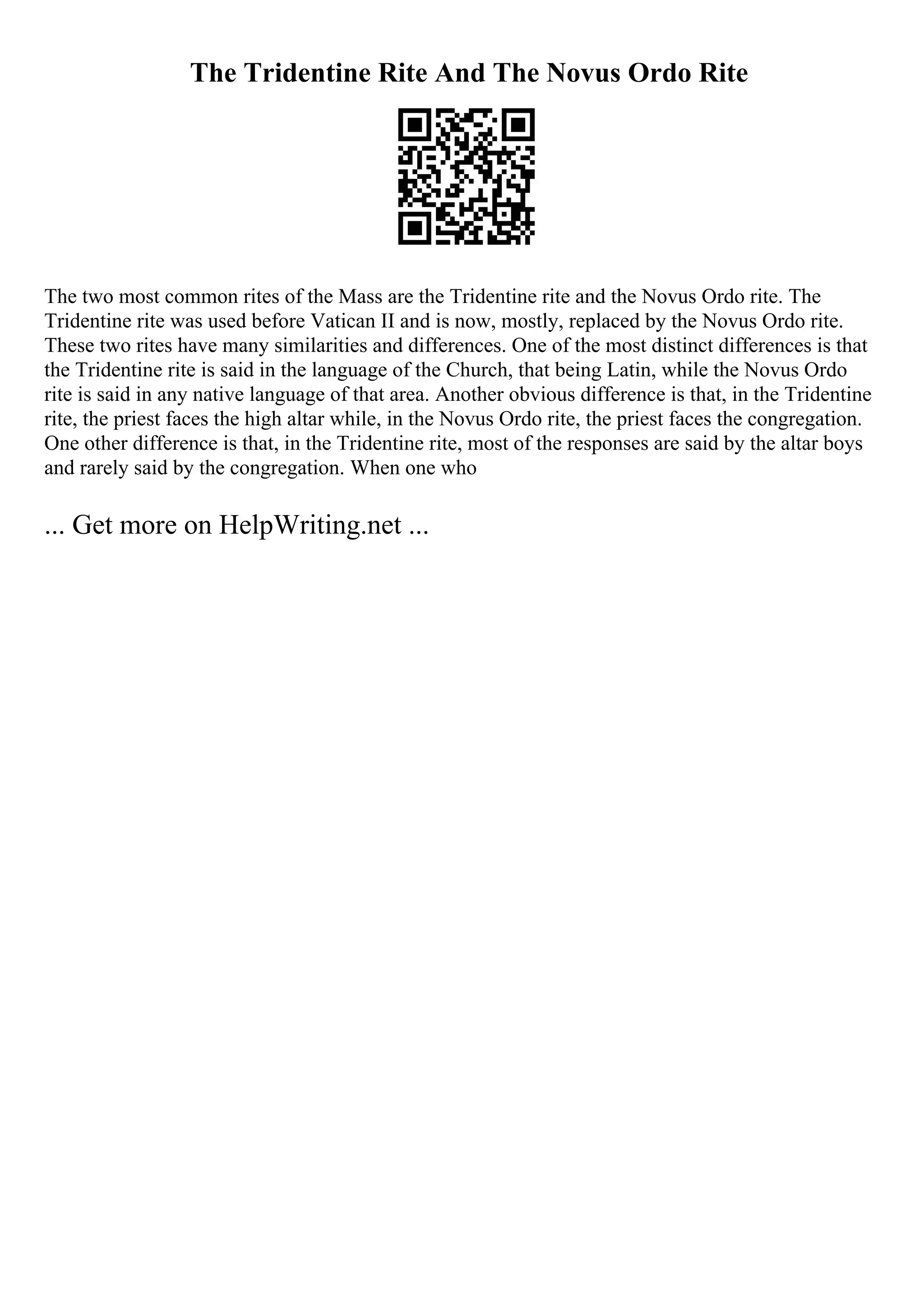 The Tridentine Rite And The Novus Ordo Rite
The two most common rites of the Mass are the Tridentine rite and the Novus Ordo rite. The
Tridentine rite was used before Vatican II and is now, mostly, replaced by the Novus Ordo rite.
These two rites have many similarities and differences. One of the most distinct differences is that
the Tridentine rite is said in the language of the Church, that being Latin, while the Novus Ordo
rite is said in any native language of that area. Another obvious difference is that, in the Tridentine
rite, the priest faces the high altar while, in the Novus Ordo rite, the priest faces the congregation.
One other difference is that, in the Tridentine rite, most of the responses are said by the altar boys
and rarely said by the congregation. When one who
... Get more on HelpWriting.net ...
 
