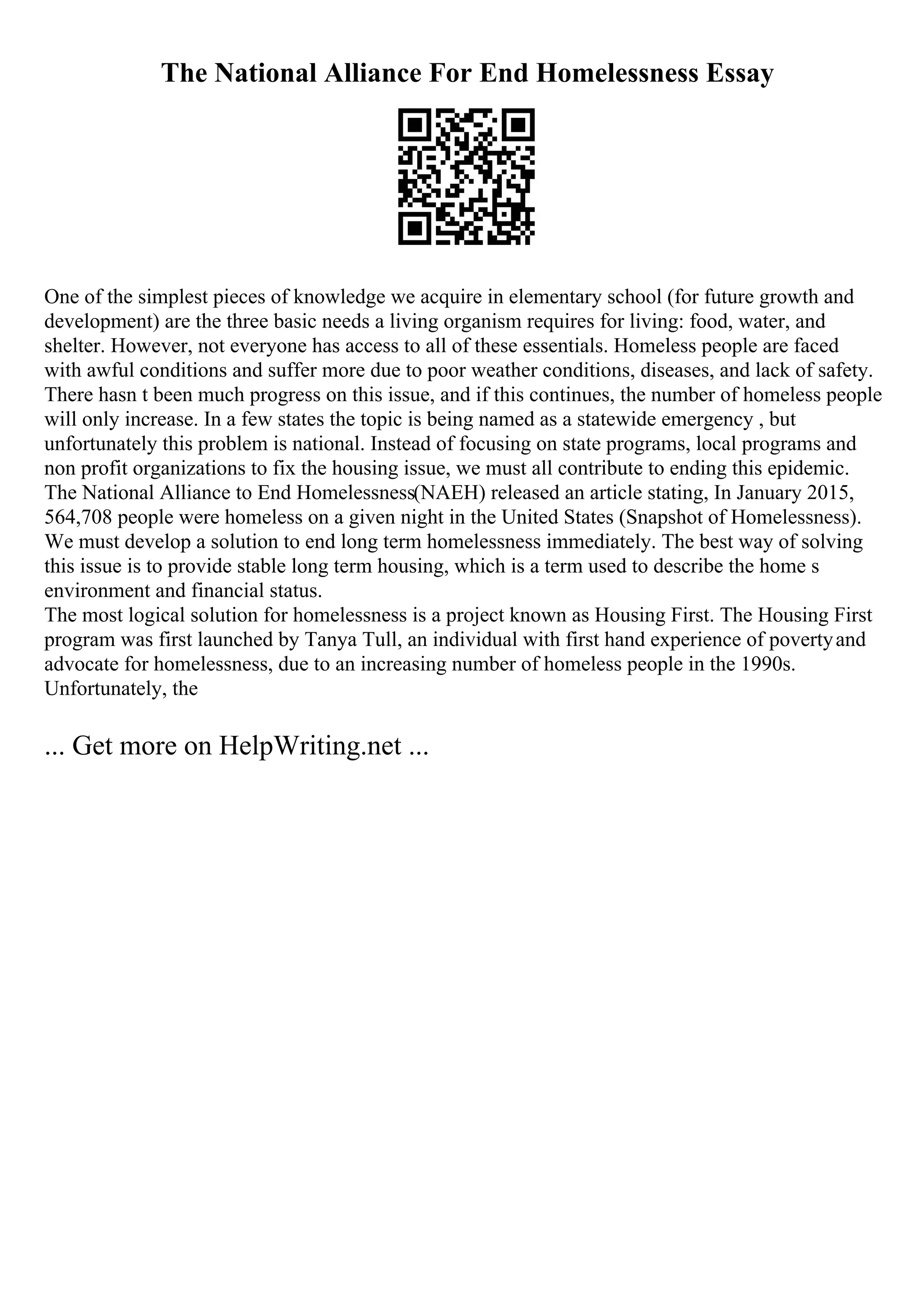The National Alliance For End Homelessness Essay
One of the simplest pieces of knowledge we acquire in elementary school (for future growth and
development) are the three basic needs a living organism requires for living: food, water, and
shelter. However, not everyone has access to all of these essentials. Homeless people are faced
with awful conditions and suffer more due to poor weather conditions, diseases, and lack of safety.
There hasn t been much progress on this issue, and if this continues, the number of homeless people
will only increase. In a few states the topic is being named as a statewide emergency , but
unfortunately this problem is national. Instead of focusing on state programs, local programs and
non profit organizations to fix the housing issue, we must all contribute to ending this epidemic.
The National Alliance to End Homelessness(NAEH) released an article stating, In January 2015,
564,708 people were homeless on a given night in the United States (Snapshot of Homelessness).
We must develop a solution to end long term homelessness immediately. The best way of solving
this issue is to provide stable long term housing, which is a term used to describe the home s
environment and financial status.
The most logical solution for homelessness is a project known as Housing First. The Housing First
program was first launched by Tanya Tull, an individual with first hand experience of povertyand
advocate for homelessness, due to an increasing number of homeless people in the 1990s.
Unfortunately, the
... Get more on HelpWriting.net ...
 