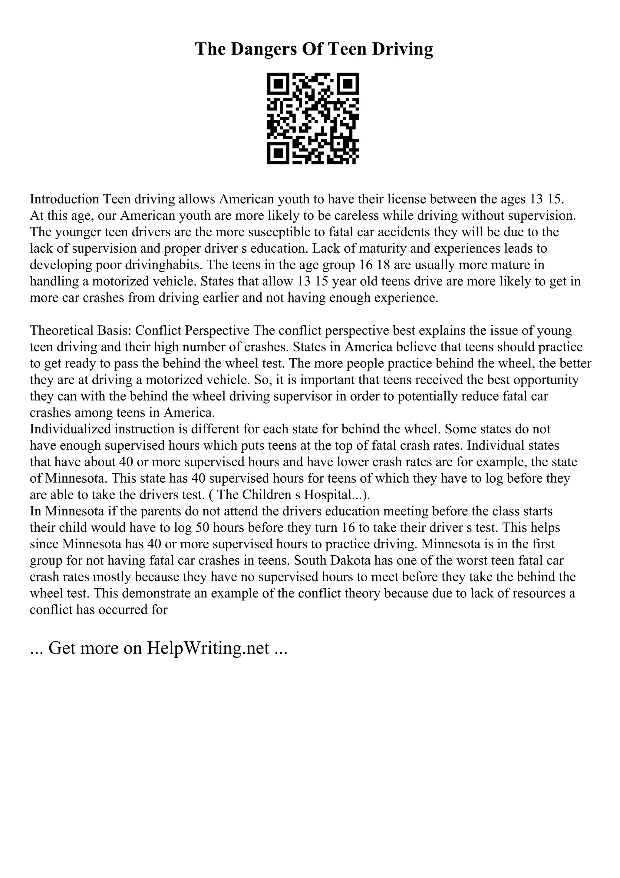 The Dangers Of Teen Driving
Introduction Teen driving allows American youth to have their license between the ages 13 15.
At this age, our American youth are more likely to be careless while driving without supervision.
The younger teen drivers are the more susceptible to fatal car accidents they will be due to the
lack of supervision and proper driver s education. Lack of maturity and experiences leads to
developing poor drivinghabits. The teens in the age group 16 18 are usually more mature in
handling a motorized vehicle. States that allow 13 15 year old teens drive are more likely to get in
more car crashes from driving earlier and not having enough experience.
Theoretical Basis: Conflict Perspective The conflict perspective best explains the issue of young
teen driving and their high number of crashes. States in America believe that teens should practice
to get ready to pass the behind the wheel test. The more people practice behind the wheel, the better
they are at driving a motorized vehicle. So, it is important that teens received the best opportunity
they can with the behind the wheel driving supervisor in order to potentially reduce fatal car
crashes among teens in America.
Individualized instruction is different for each state for behind the wheel. Some states do not
have enough supervised hours which puts teens at the top of fatal crash rates. Individual states
that have about 40 or more supervised hours and have lower crash rates are for example, the state
of Minnesota. This state has 40 supervised hours for teens of which they have to log before they
are able to take the drivers test. ( The Children s Hospital...).
In Minnesota if the parents do not attend the drivers education meeting before the class starts
their child would have to log 50 hours before they turn 16 to take their driver s test. This helps
since Minnesota has 40 or more supervised hours to practice driving. Minnesota is in the first
group for not having fatal car crashes in teens. South Dakota has one of the worst teen fatal car
crash rates mostly because they have no supervised hours to meet before they take the behind the
wheel test. This demonstrate an example of the conflict theory because due to lack of resources a
conflict has occurred for
... Get more on HelpWriting.net ...
 