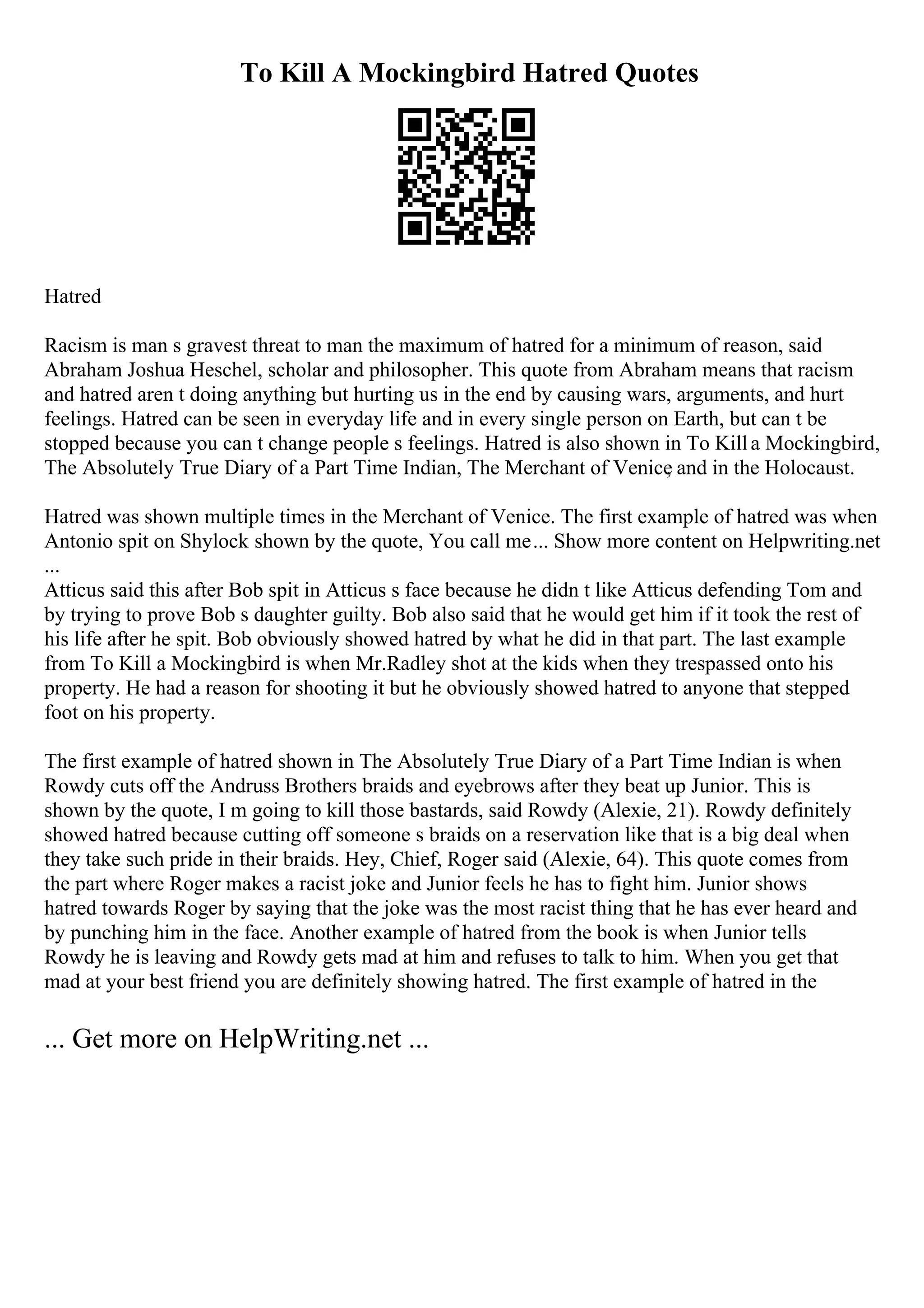 To Kill A Mockingbird Hatred Quotes
Hatred
Racism is man s gravest threat to man the maximum of hatred for a minimum of reason, said
Abraham Joshua Heschel, scholar and philosopher. This quote from Abraham means that racism
and hatred aren t doing anything but hurting us in the end by causing wars, arguments, and hurt
feelings. Hatred can be seen in everyday life and in every single person on Earth, but can t be
stopped because you can t change people s feelings. Hatred is also shown in To Killa Mockingbird,
The Absolutely True Diary of a Part Time Indian, The Merchant of Venice
, and in the Holocaust.
Hatred was shown multiple times in the Merchant of Venice. The first example of hatred was when
Antonio spit on Shylock shown by the quote, You call me... Show more content on Helpwriting.net
...
Atticus said this after Bob spit in Atticus s face because he didn t like Atticus defending Tom and
by trying to prove Bob s daughter guilty. Bob also said that he would get him if it took the rest of
his life after he spit. Bob obviously showed hatred by what he did in that part. The last example
from To Kill a Mockingbird is when Mr.Radley shot at the kids when they trespassed onto his
property. He had a reason for shooting it but he obviously showed hatred to anyone that stepped
foot on his property.
The first example of hatred shown in The Absolutely True Diary of a Part Time Indian is when
Rowdy cuts off the Andruss Brothers braids and eyebrows after they beat up Junior. This is
shown by the quote, I m going to kill those bastards, said Rowdy (Alexie, 21). Rowdy definitely
showed hatred because cutting off someone s braids on a reservation like that is a big deal when
they take such pride in their braids. Hey, Chief, Roger said (Alexie, 64). This quote comes from
the part where Roger makes a racist joke and Junior feels he has to fight him. Junior shows
hatred towards Roger by saying that the joke was the most racist thing that he has ever heard and
by punching him in the face. Another example of hatred from the book is when Junior tells
Rowdy he is leaving and Rowdy gets mad at him and refuses to talk to him. When you get that
mad at your best friend you are definitely showing hatred. The first example of hatred in the
... Get more on HelpWriting.net ...
 