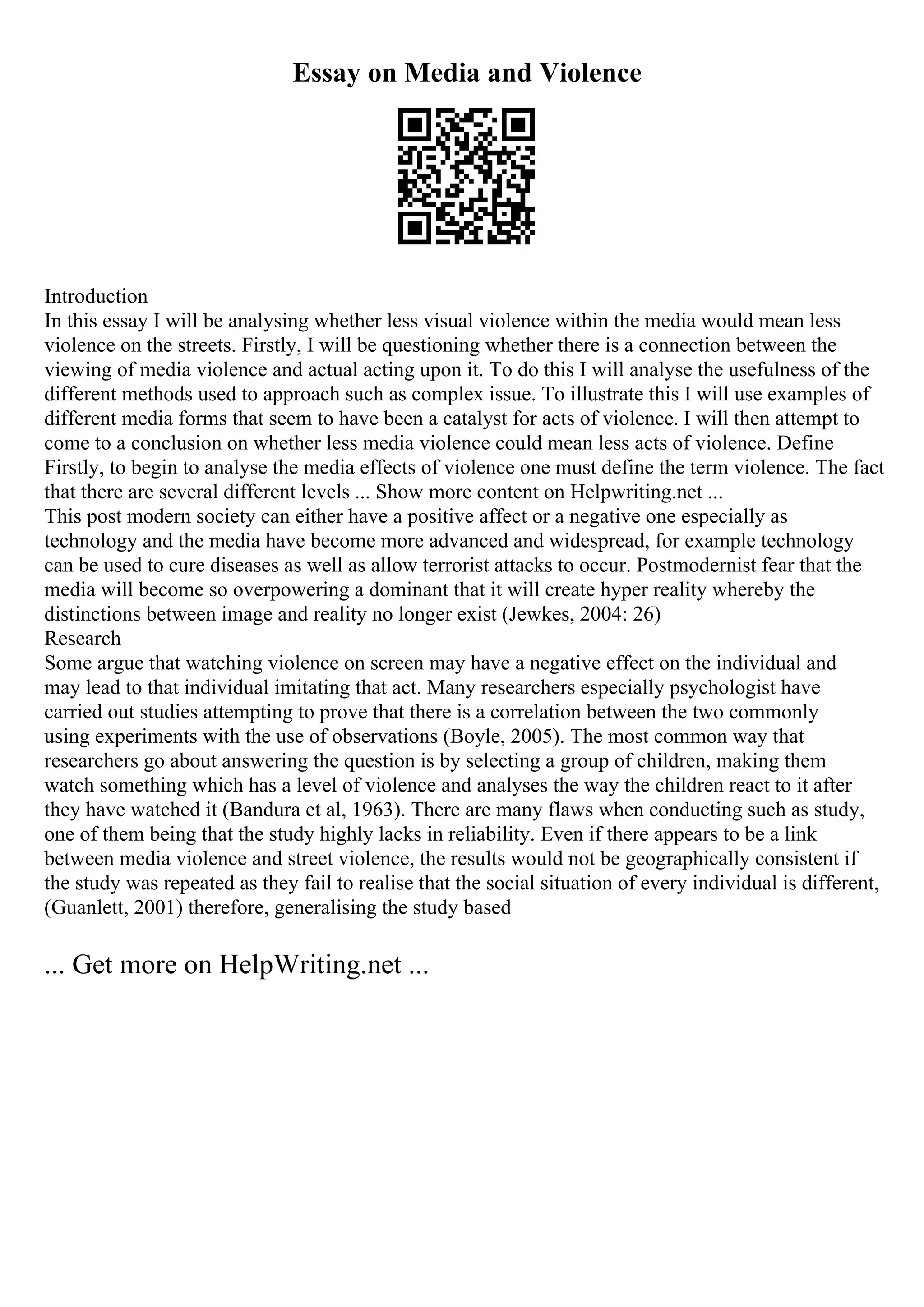 Essay on Media and Violence
Introduction
In this essay I will be analysing whether less visual violence within the media would mean less
violence on the streets. Firstly, I will be questioning whether there is a connection between the
viewing of media violence and actual acting upon it. To do this I will analyse the usefulness of the
different methods used to approach such as complex issue. To illustrate this I will use examples of
different media forms that seem to have been a catalyst for acts of violence. I will then attempt to
come to a conclusion on whether less media violence could mean less acts of violence. Define
Firstly, to begin to analyse the media effects of violence one must define the term violence. The fact
that there are several different levels ... Show more content on Helpwriting.net ...
This post modern society can either have a positive affect or a negative one especially as
technology and the media have become more advanced and widespread, for example technology
can be used to cure diseases as well as allow terrorist attacks to occur. Postmodernist fear that the
media will become so overpowering a dominant that it will create hyper reality whereby the
distinctions between image and reality no longer exist (Jewkes, 2004: 26)
Research
Some argue that watching violence on screen may have a negative effect on the individual and
may lead to that individual imitating that act. Many researchers especially psychologist have
carried out studies attempting to prove that there is a correlation between the two commonly
using experiments with the use of observations (Boyle, 2005). The most common way that
researchers go about answering the question is by selecting a group of children, making them
watch something which has a level of violence and analyses the way the children react to it after
they have watched it (Bandura et al, 1963). There are many flaws when conducting such as study,
one of them being that the study highly lacks in reliability. Even if there appears to be a link
between media violence and street violence, the results would not be geographically consistent if
the study was repeated as they fail to realise that the social situation of every individual is different,
(Guanlett, 2001) therefore, generalising the study based
... Get more on HelpWriting.net ...
 