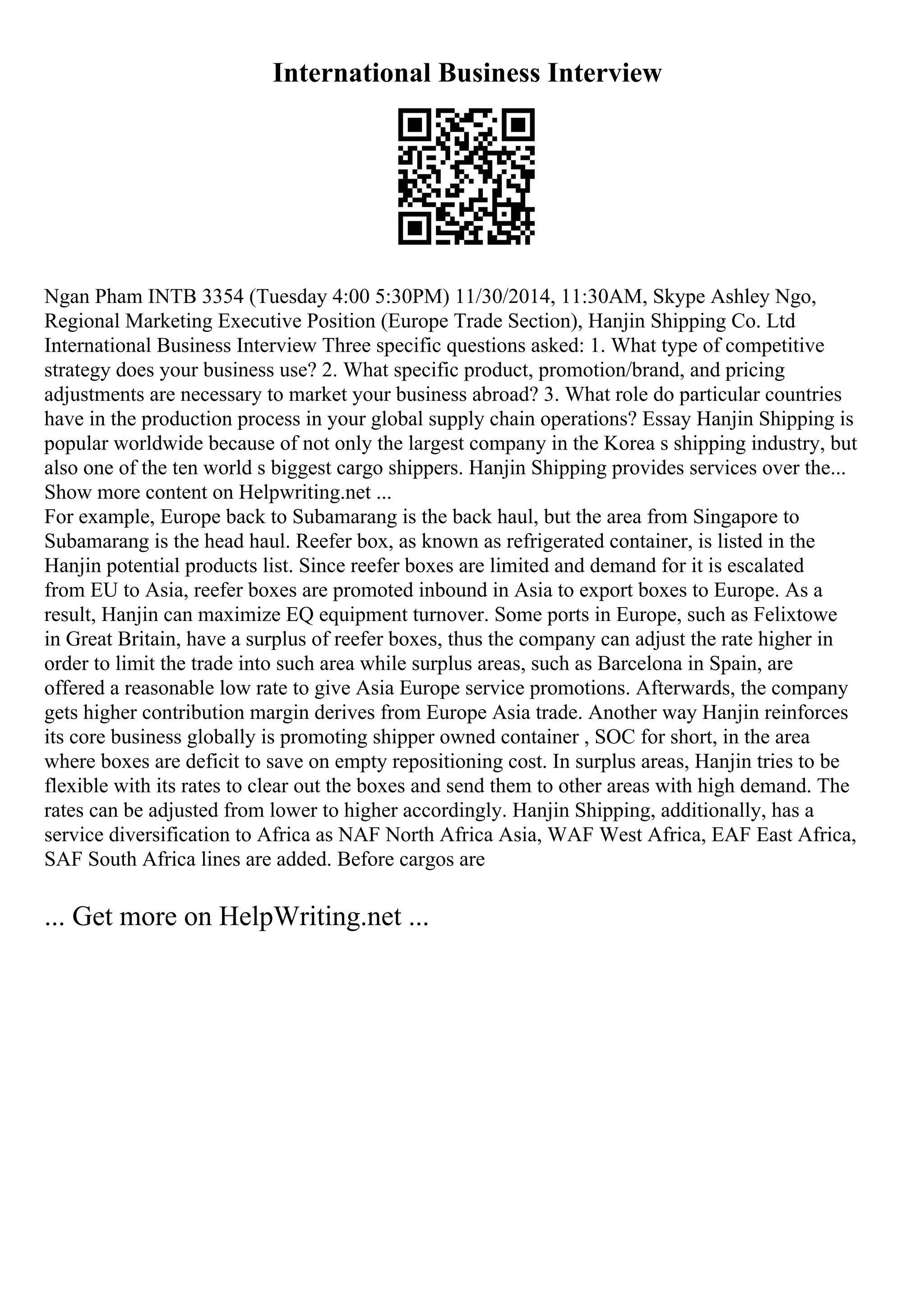 International Business Interview
Ngan Pham INTB 3354 (Tuesday 4:00 5:30PM) 11/30/2014, 11:30AM, Skype Ashley Ngo,
Regional Marketing Executive Position (Europe Trade Section), Hanjin Shipping Co. Ltd
International Business Interview Three specific questions asked: 1. What type of competitive
strategy does your business use? 2. What specific product, promotion/brand, and pricing
adjustments are necessary to market your business abroad? 3. What role do particular countries
have in the production process in your global supply chain operations? Essay Hanjin Shipping is
popular worldwide because of not only the largest company in the Korea s shipping industry, but
also one of the ten world s biggest cargo shippers. Hanjin Shipping provides services over the...
Show more content on Helpwriting.net ...
For example, Europe back to Subamarang is the back haul, but the area from Singapore to
Subamarang is the head haul. Reefer box, as known as refrigerated container, is listed in the
Hanjin potential products list. Since reefer boxes are limited and demand for it is escalated
from EU to Asia, reefer boxes are promoted inbound in Asia to export boxes to Europe. As a
result, Hanjin can maximize EQ equipment turnover. Some ports in Europe, such as Felixtowe
in Great Britain, have a surplus of reefer boxes, thus the company can adjust the rate higher in
order to limit the trade into such area while surplus areas, such as Barcelona in Spain, are
offered a reasonable low rate to give Asia Europe service promotions. Afterwards, the company
gets higher contribution margin derives from Europe Asia trade. Another way Hanjin reinforces
its core business globally is promoting shipper owned container , SOC for short, in the area
where boxes are deficit to save on empty repositioning cost. In surplus areas, Hanjin tries to be
flexible with its rates to clear out the boxes and send them to other areas with high demand. The
rates can be adjusted from lower to higher accordingly. Hanjin Shipping, additionally, has a
service diversification to Africa as NAF North Africa Asia, WAF West Africa, EAF East Africa,
SAF South Africa lines are added. Before cargos are
... Get more on HelpWriting.net ...
 