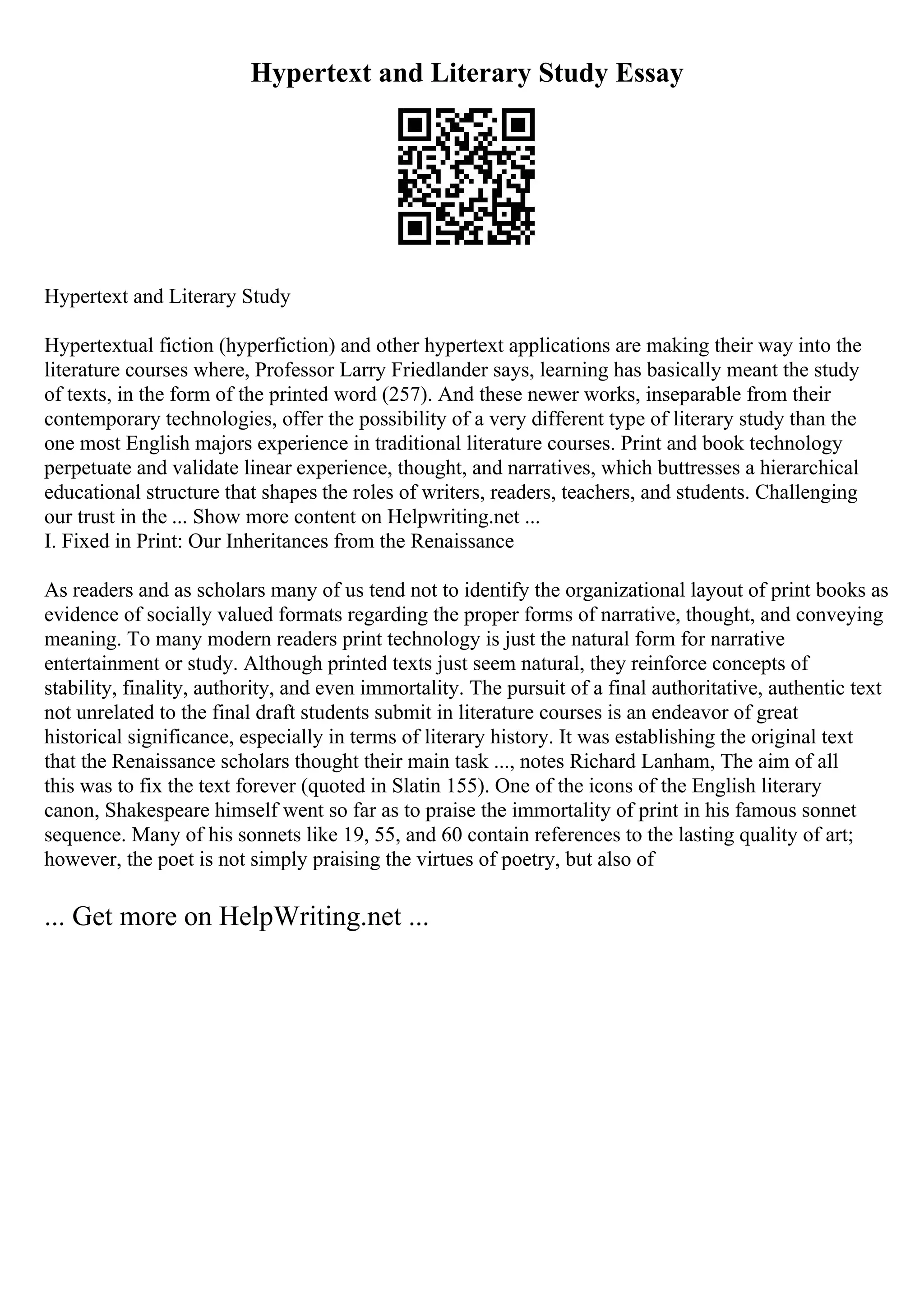 Hypertext and Literary Study Essay
Hypertext and Literary Study
Hypertextual fiction (hyperfiction) and other hypertext applications are making their way into the
literature courses where, Professor Larry Friedlander says, learning has basically meant the study
of texts, in the form of the printed word (257). And these newer works, inseparable from their
contemporary technologies, offer the possibility of a very different type of literary study than the
one most English majors experience in traditional literature courses. Print and book technology
perpetuate and validate linear experience, thought, and narratives, which buttresses a hierarchical
educational structure that shapes the roles of writers, readers, teachers, and students. Challenging
our trust in the ... Show more content on Helpwriting.net ...
I. Fixed in Print: Our Inheritances from the Renaissance
As readers and as scholars many of us tend not to identify the organizational layout of print books as
evidence of socially valued formats regarding the proper forms of narrative, thought, and conveying
meaning. To many modern readers print technology is just the natural form for narrative
entertainment or study. Although printed texts just seem natural, they reinforce concepts of
stability, finality, authority, and even immortality. The pursuit of a final authoritative, authentic text
not unrelated to the final draft students submit in literature courses is an endeavor of great
historical significance, especially in terms of literary history. It was establishing the original text
that the Renaissance scholars thought their main task ..., notes Richard Lanham, The aim of all
this was to fix the text forever (quoted in Slatin 155). One of the icons of the English literary
canon, Shakespeare himself went so far as to praise the immortality of print in his famous sonnet
sequence. Many of his sonnets like 19, 55, and 60 contain references to the lasting quality of art;
however, the poet is not simply praising the virtues of poetry, but also of
... Get more on HelpWriting.net ...
 
