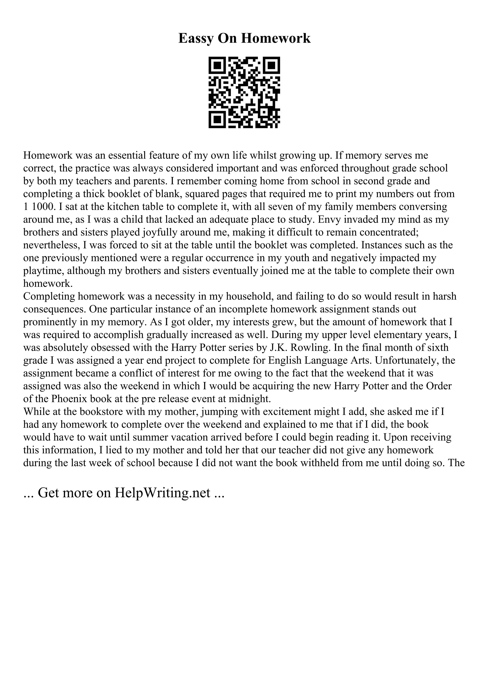 Eassy On Homework
Homework was an essential feature of my own life whilst growing up. If memory serves me
correct, the practice was always considered important and was enforced throughout grade school
by both my teachers and parents. I remember coming home from school in second grade and
completing a thick booklet of blank, squared pages that required me to print my numbers out from
1 1000. I sat at the kitchen table to complete it, with all seven of my family members conversing
around me, as I was a child that lacked an adequate place to study. Envy invaded my mind as my
brothers and sisters played joyfully around me, making it difficult to remain concentrated;
nevertheless, I was forced to sit at the table until the booklet was completed. Instances such as the
one previously mentioned were a regular occurrence in my youth and negatively impacted my
playtime, although my brothers and sisters eventually joined me at the table to complete their own
homework.
Completing homework was a necessity in my household, and failing to do so would result in harsh
consequences. One particular instance of an incomplete homework assignment stands out
prominently in my memory. As I got older, my interests grew, but the amount of homework that I
was required to accomplish gradually increased as well. During my upper level elementary years, I
was absolutely obsessed with the Harry Potter series by J.K. Rowling. In the final month of sixth
grade I was assigned a year end project to complete for English Language Arts. Unfortunately, the
assignment became a conflict of interest for me owing to the fact that the weekend that it was
assigned was also the weekend in which I would be acquiring the new Harry Potter and the Order
of the Phoenix book at the pre release event at midnight.
While at the bookstore with my mother, jumping with excitement might I add, she asked me if I
had any homework to complete over the weekend and explained to me that if I did, the book
would have to wait until summer vacation arrived before I could begin reading it. Upon receiving
this information, I lied to my mother and told her that our teacher did not give any homework
during the last week of school because I did not want the book withheld from me until doing so. The
... Get more on HelpWriting.net ...
 