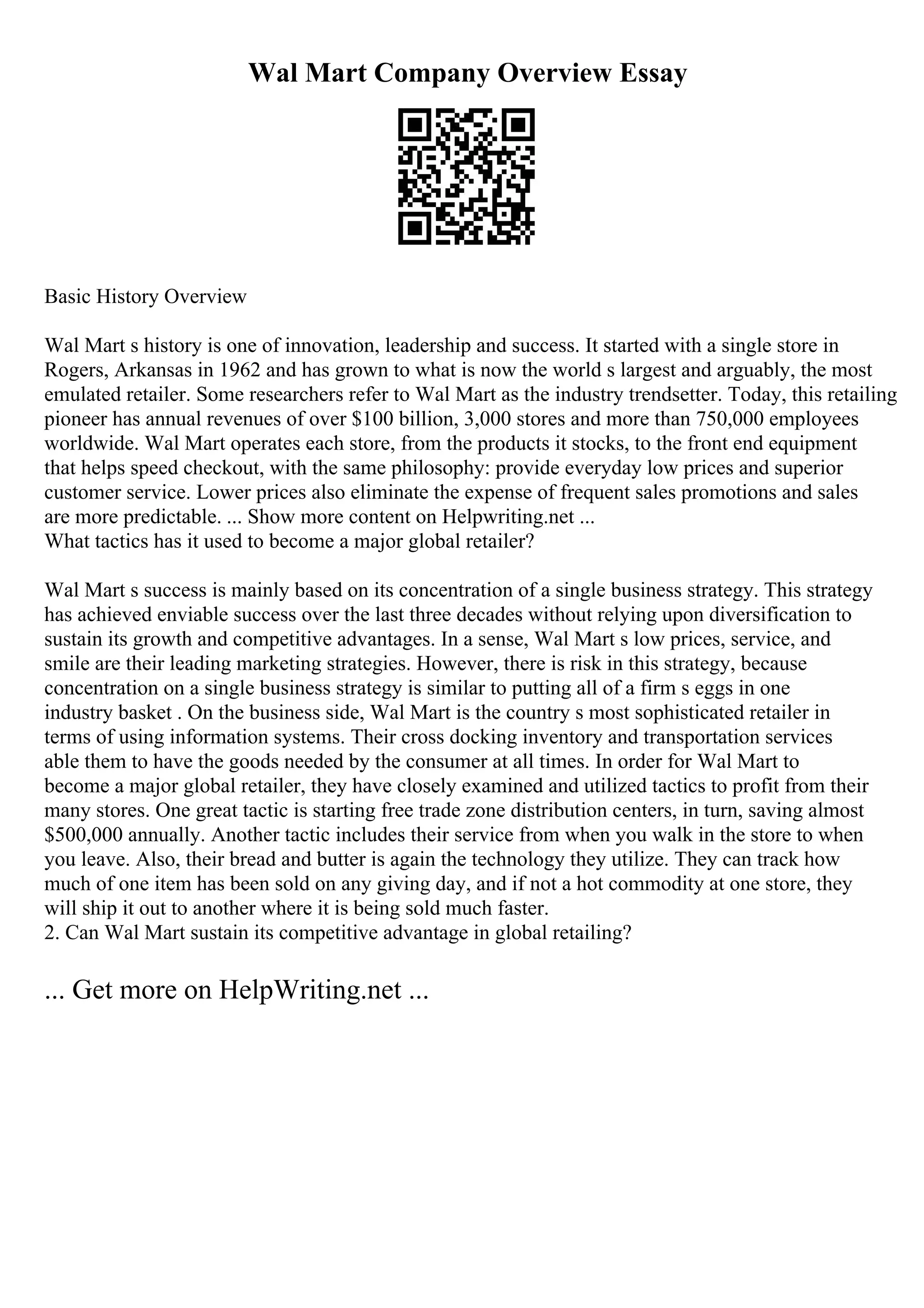 Wal Mart Company Overview Essay
Basic History Overview
Wal Mart s history is one of innovation, leadership and success. It started with a single store in
Rogers, Arkansas in 1962 and has grown to what is now the world s largest and arguably, the most
emulated retailer. Some researchers refer to Wal Mart as the industry trendsetter. Today, this retailing
pioneer has annual revenues of over $100 billion, 3,000 stores and more than 750,000 employees
worldwide. Wal Mart operates each store, from the products it stocks, to the front end equipment
that helps speed checkout, with the same philosophy: provide everyday low prices and superior
customer service. Lower prices also eliminate the expense of frequent sales promotions and sales
are more predictable. ... Show more content on Helpwriting.net ...
What tactics has it used to become a major global retailer?
Wal Mart s success is mainly based on its concentration of a single business strategy. This strategy
has achieved enviable success over the last three decades without relying upon diversification to
sustain its growth and competitive advantages. In a sense, Wal Mart s low prices, service, and
smile are their leading marketing strategies. However, there is risk in this strategy, because
concentration on a single business strategy is similar to putting all of a firm s eggs in one
industry basket . On the business side, Wal Mart is the country s most sophisticated retailer in
terms of using information systems. Their cross docking inventory and transportation services
able them to have the goods needed by the consumer at all times. In order for Wal Mart to
become a major global retailer, they have closely examined and utilized tactics to profit from their
many stores. One great tactic is starting free trade zone distribution centers, in turn, saving almost
$500,000 annually. Another tactic includes their service from when you walk in the store to when
you leave. Also, their bread and butter is again the technology they utilize. They can track how
much of one item has been sold on any giving day, and if not a hot commodity at one store, they
will ship it out to another where it is being sold much faster.
2. Can Wal Mart sustain its competitive advantage in global retailing?
... Get more on HelpWriting.net ...
 