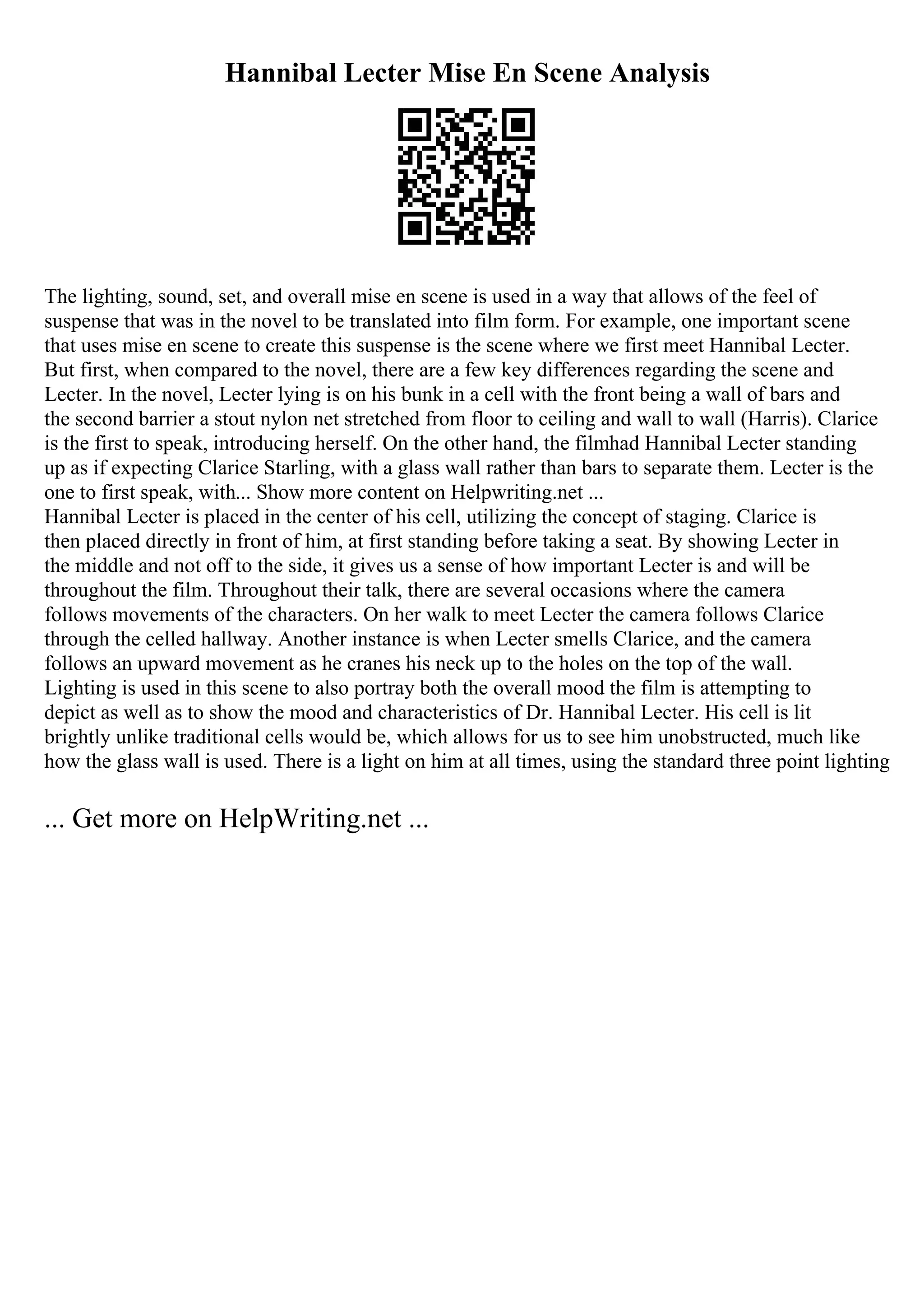 Hannibal Lecter Mise En Scene Analysis
The lighting, sound, set, and overall mise en scene is used in a way that allows of the feel of
suspense that was in the novel to be translated into film form. For example, one important scene
that uses mise en scene to create this suspense is the scene where we first meet Hannibal Lecter.
But first, when compared to the novel, there are a few key differences regarding the scene and
Lecter. In the novel, Lecter lying is on his bunk in a cell with the front being a wall of bars and
the second barrier a stout nylon net stretched from floor to ceiling and wall to wall (Harris). Clarice
is the first to speak, introducing herself. On the other hand, the filmhad Hannibal Lecter standing
up as if expecting Clarice Starling, with a glass wall rather than bars to separate them. Lecter is the
one to first speak, with... Show more content on Helpwriting.net ...
Hannibal Lecter is placed in the center of his cell, utilizing the concept of staging. Clarice is
then placed directly in front of him, at first standing before taking a seat. By showing Lecter in
the middle and not off to the side, it gives us a sense of how important Lecter is and will be
throughout the film. Throughout their talk, there are several occasions where the camera
follows movements of the characters. On her walk to meet Lecter the camera follows Clarice
through the celled hallway. Another instance is when Lecter smells Clarice, and the camera
follows an upward movement as he cranes his neck up to the holes on the top of the wall.
Lighting is used in this scene to also portray both the overall mood the film is attempting to
depict as well as to show the mood and characteristics of Dr. Hannibal Lecter. His cell is lit
brightly unlike traditional cells would be, which allows for us to see him unobstructed, much like
how the glass wall is used. There is a light on him at all times, using the standard three point lighting
... Get more on HelpWriting.net ...
 