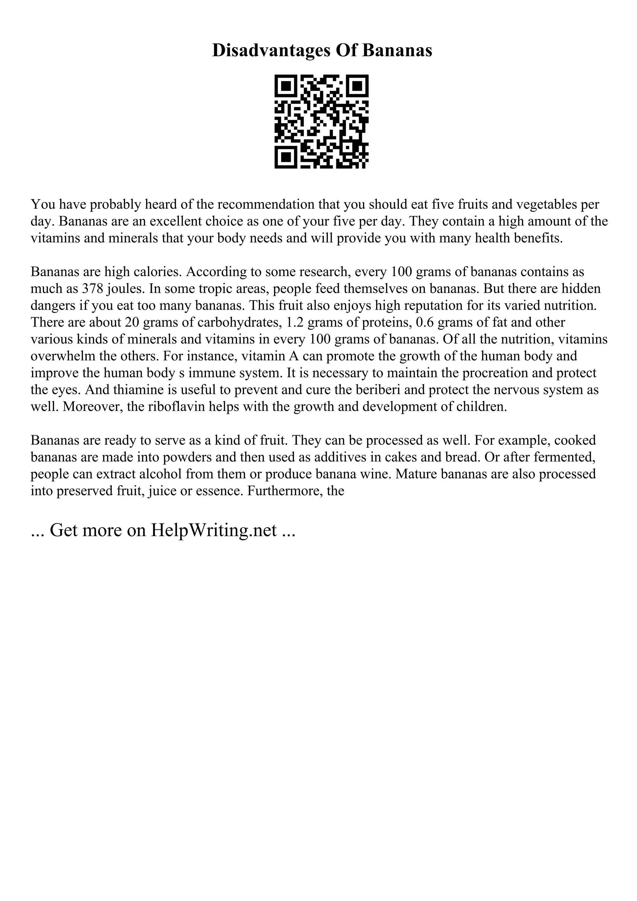 Disadvantages Of Bananas
You have probably heard of the recommendation that you should eat five fruits and vegetables per
day. Bananas are an excellent choice as one of your five per day. They contain a high amount of the
vitamins and minerals that your body needs and will provide you with many health benefits.
Bananas are high calories. According to some research, every 100 grams of bananas contains as
much as 378 joules. In some tropic areas, people feed themselves on bananas. But there are hidden
dangers if you eat too many bananas. This fruit also enjoys high reputation for its varied nutrition.
There are about 20 grams of carbohydrates, 1.2 grams of proteins, 0.6 grams of fat and other
various kinds of minerals and vitamins in every 100 grams of bananas. Of all the nutrition, vitamins
overwhelm the others. For instance, vitamin A can promote the growth of the human body and
improve the human body s immune system. It is necessary to maintain the procreation and protect
the eyes. And thiamine is useful to prevent and cure the beriberi and protect the nervous system as
well. Moreover, the riboflavin helps with the growth and development of children.
Bananas are ready to serve as a kind of fruit. They can be processed as well. For example, cooked
bananas are made into powders and then used as additives in cakes and bread. Or after fermented,
people can extract alcohol from them or produce banana wine. Mature bananas are also processed
into preserved fruit, juice or essence. Furthermore, the
... Get more on HelpWriting.net ...
 
