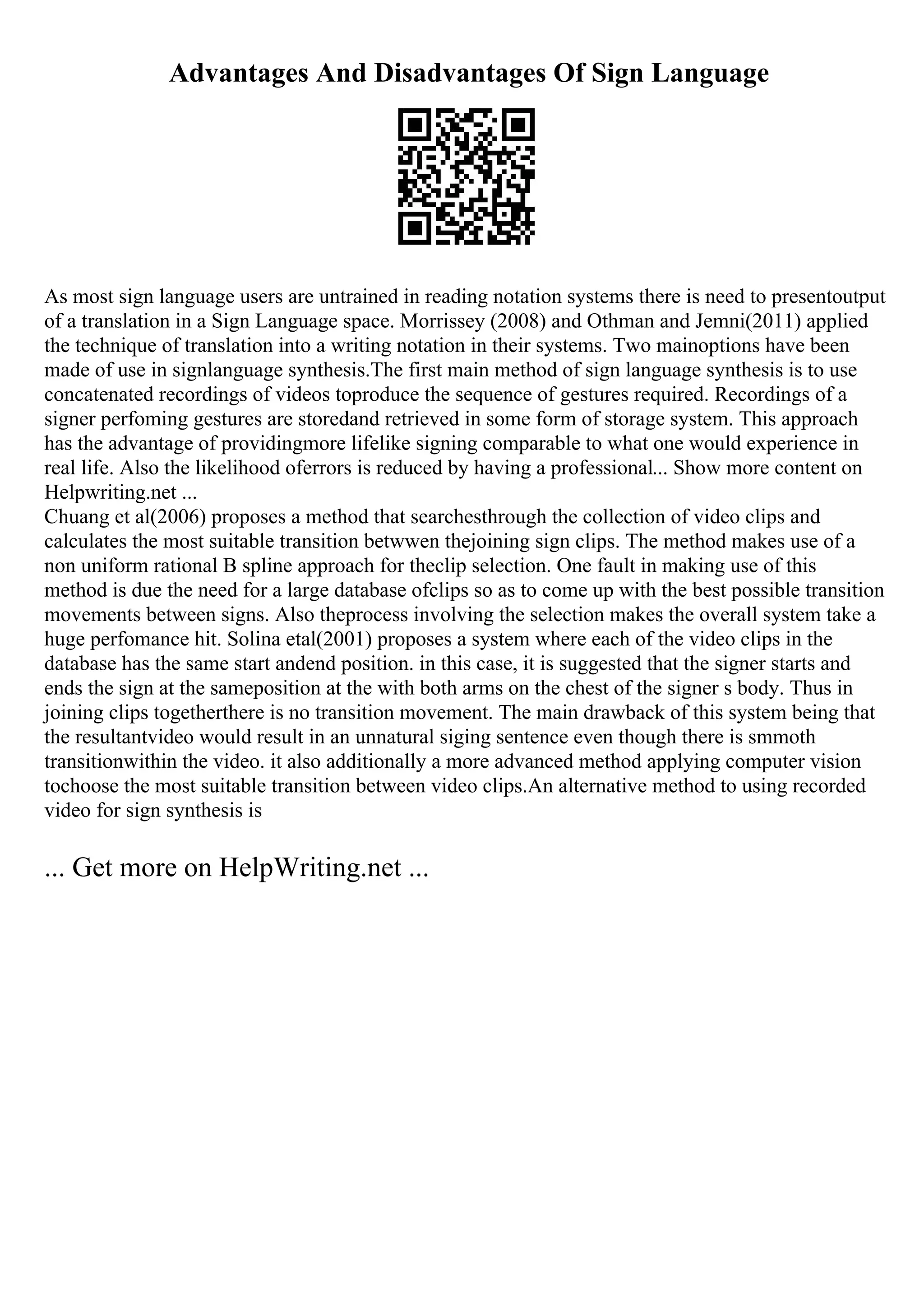 Advantages And Disadvantages Of Sign Language
As most sign language users are untrained in reading notation systems there is need to presentoutput
of a translation in a Sign Language space. Morrissey (2008) and Othman and Jemni(2011) applied
the technique of translation into a writing notation in their systems. Two mainoptions have been
made of use in signlanguage synthesis.The first main method of sign language synthesis is to use
concatenated recordings of videos toproduce the sequence of gestures required. Recordings of a
signer perfoming gestures are storedand retrieved in some form of storage system. This approach
has the advantage of providingmore lifelike signing comparable to what one would experience in
real life. Also the likelihood oferrors is reduced by having a professional... Show more content on
Helpwriting.net ...
Chuang et al(2006) proposes a method that searchesthrough the collection of video clips and
calculates the most suitable transition betwwen thejoining sign clips. The method makes use of a
non uniform rational B spline approach for theclip selection. One fault in making use of this
method is due the need for a large database ofclips so as to come up with the best possible transition
movements between signs. Also theprocess involving the selection makes the overall system take a
huge perfomance hit. Solina etal(2001) proposes a system where each of the video clips in the
database has the same start andend position. in this case, it is suggested that the signer starts and
ends the sign at the sameposition at the with both arms on the chest of the signer s body. Thus in
joining clips togetherthere is no transition movement. The main drawback of this system being that
the resultantvideo would result in an unnatural siging sentence even though there is smmoth
transitionwithin the video. it also additionally a more advanced method applying computer vision
tochoose the most suitable transition between video clips.An alternative method to using recorded
video for sign synthesis is
... Get more on HelpWriting.net ...
 