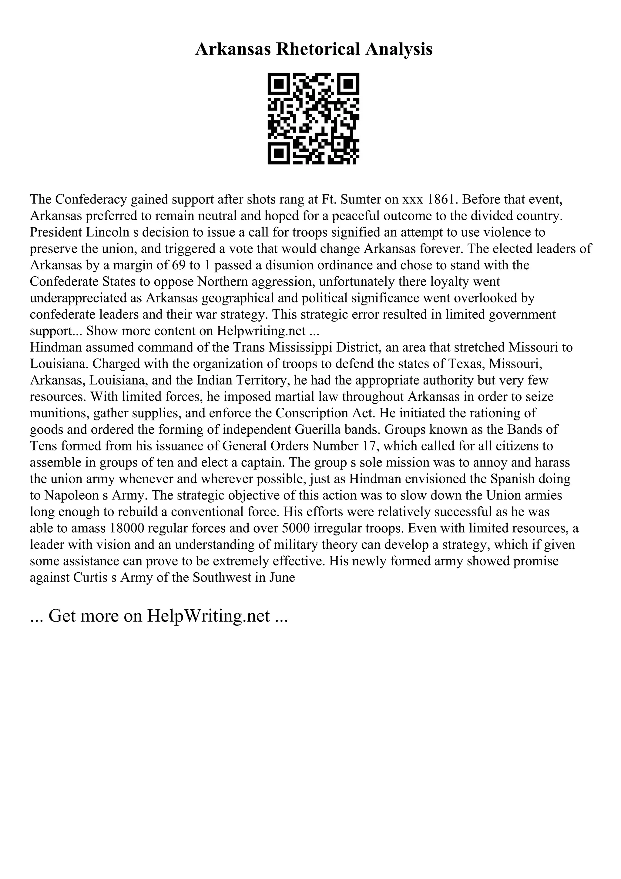 Arkansas Rhetorical Analysis
The Confederacy gained support after shots rang at Ft. Sumter on xxx 1861. Before that event,
Arkansas preferred to remain neutral and hoped for a peaceful outcome to the divided country.
President Lincoln s decision to issue a call for troops signified an attempt to use violence to
preserve the union, and triggered a vote that would change Arkansas forever. The elected leaders of
Arkansas by a margin of 69 to 1 passed a disunion ordinance and chose to stand with the
Confederate States to oppose Northern aggression, unfortunately there loyalty went
underappreciated as Arkansas geographical and political significance went overlooked by
confederate leaders and their war strategy. This strategic error resulted in limited government
support... Show more content on Helpwriting.net ...
Hindman assumed command of the Trans Mississippi District, an area that stretched Missouri to
Louisiana. Charged with the organization of troops to defend the states of Texas, Missouri,
Arkansas, Louisiana, and the Indian Territory, he had the appropriate authority but very few
resources. With limited forces, he imposed martial law throughout Arkansas in order to seize
munitions, gather supplies, and enforce the Conscription Act. He initiated the rationing of
goods and ordered the forming of independent Guerilla bands. Groups known as the Bands of
Tens formed from his issuance of General Orders Number 17, which called for all citizens to
assemble in groups of ten and elect a captain. The group s sole mission was to annoy and harass
the union army whenever and wherever possible, just as Hindman envisioned the Spanish doing
to Napoleon s Army. The strategic objective of this action was to slow down the Union armies
long enough to rebuild a conventional force. His efforts were relatively successful as he was
able to amass 18000 regular forces and over 5000 irregular troops. Even with limited resources, a
leader with vision and an understanding of military theory can develop a strategy, which if given
some assistance can prove to be extremely effective. His newly formed army showed promise
against Curtis s Army of the Southwest in June
... Get more on HelpWriting.net ...
 