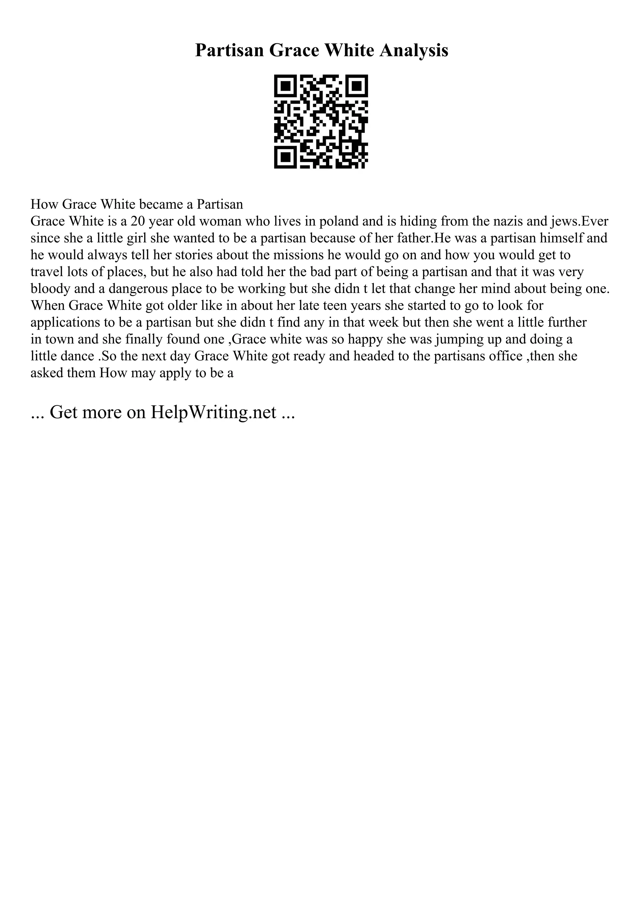 Partisan Grace White Analysis
How Grace White became a Partisan
Grace White is a 20 year old woman who lives in poland and is hiding from the nazis and jews.Ever
since she a little girl she wanted to be a partisan because of her father.He was a partisan himself and
he would always tell her stories about the missions he would go on and how you would get to
travel lots of places, but he also had told her the bad part of being a partisan and that it was very
bloody and a dangerous place to be working but she didn t let that change her mind about being one.
When Grace White got older like in about her late teen years she started to go to look for
applications to be a partisan but she didn t find any in that week but then she went a little further
in town and she finally found one ,Grace white was so happy she was jumping up and doing a
little dance .So the next day Grace White got ready and headed to the partisans office ,then she
asked them How may apply to be a
... Get more on HelpWriting.net ...
 