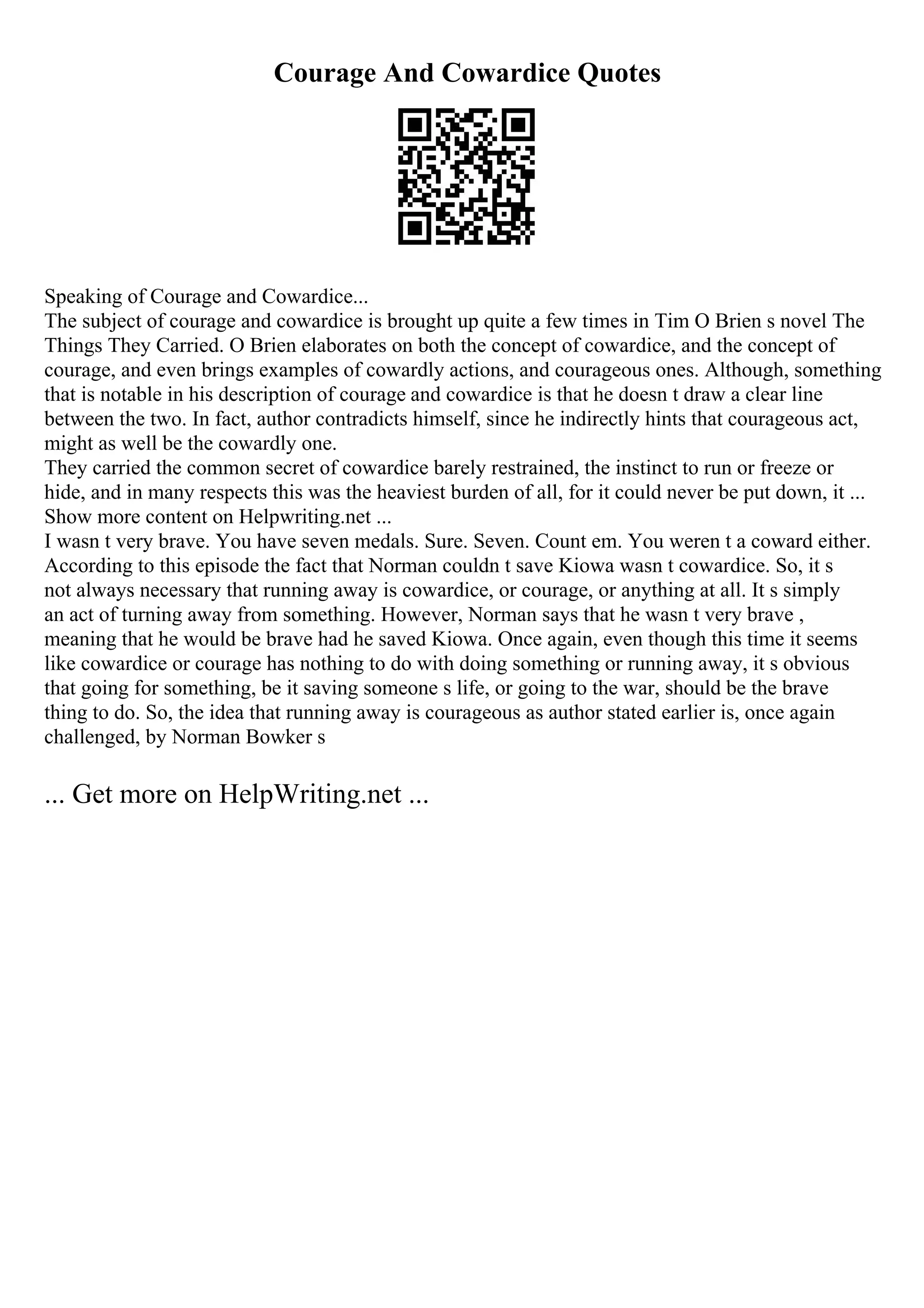 Courage And Cowardice Quotes
Speaking of Courage and Cowardice...
The subject of courage and cowardice is brought up quite a few times in Tim O Brien s novel The
Things They Carried. O Brien elaborates on both the concept of cowardice, and the concept of
courage, and even brings examples of cowardly actions, and courageous ones. Although, something
that is notable in his description of courage and cowardice is that he doesn t draw a clear line
between the two. In fact, author contradicts himself, since he indirectly hints that courageous act,
might as well be the cowardly one.
They carried the common secret of cowardice barely restrained, the instinct to run or freeze or
hide, and in many respects this was the heaviest burden of all, for it could never be put down, it ...
Show more content on Helpwriting.net ...
I wasn t very brave. You have seven medals. Sure. Seven. Count em. You weren t a coward either.
According to this episode the fact that Norman couldn t save Kiowa wasn t cowardice. So, it s
not always necessary that running away is cowardice, or courage, or anything at all. It s simply
an act of turning away from something. However, Norman says that he wasn t very brave ,
meaning that he would be brave had he saved Kiowa. Once again, even though this time it seems
like cowardice or courage has nothing to do with doing something or running away, it s obvious
that going for something, be it saving someone s life, or going to the war, should be the brave
thing to do. So, the idea that running away is courageous as author stated earlier is, once again
challenged, by Norman Bowker s
... Get more on HelpWriting.net ...
 