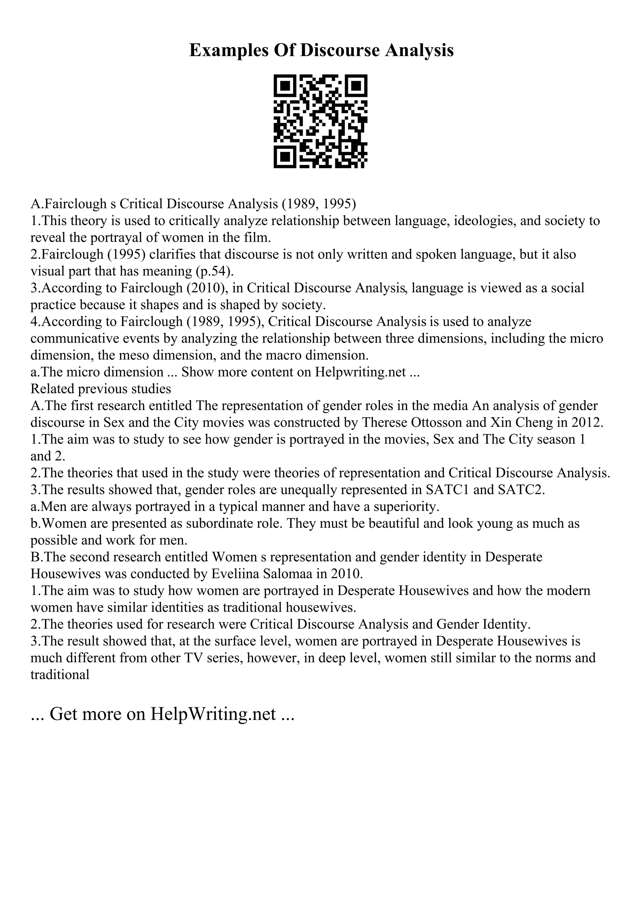 Examples Of Discourse Analysis
A.Fairclough s Critical Discourse Analysis (1989, 1995)
1.This theory is used to critically analyze relationship between language, ideologies, and society to
reveal the portrayal of women in the film.
2.Fairclough (1995) clarifies that discourse is not only written and spoken language, but it also
visual part that has meaning (p.54).
3.According to Fairclough (2010), in Critical Discourse Analysis, language is viewed as a social
practice because it shapes and is shaped by society.
4.According to Fairclough (1989, 1995), Critical Discourse Analysis is used to analyze
communicative events by analyzing the relationship between three dimensions, including the micro
dimension, the meso dimension, and the macro dimension.
a.The micro dimension ... Show more content on Helpwriting.net ...
Related previous studies
A.The first research entitled The representation of gender roles in the media An analysis of gender
discourse in Sex and the City movies was constructed by Therese Ottosson and Xin Cheng in 2012.
1.The aim was to study to see how gender is portrayed in the movies, Sex and The City season 1
and 2.
2.The theories that used in the study were theories of representation and Critical Discourse Analysis.
3.The results showed that, gender roles are unequally represented in SATC1 and SATC2.
a.Men are always portrayed in a typical manner and have a superiority.
b.Women are presented as subordinate role. They must be beautiful and look young as much as
possible and work for men.
B.The second research entitled Women s representation and gender identity in Desperate
Housewives was conducted by Eveliina Salomaa in 2010.
1.The aim was to study how women are portrayed in Desperate Housewives and how the modern
women have similar identities as traditional housewives.
2.The theories used for research were Critical Discourse Analysis and Gender Identity.
3.The result showed that, at the surface level, women are portrayed in Desperate Housewives is
much different from other TV series, however, in deep level, women still similar to the norms and
traditional
... Get more on HelpWriting.net ...
 