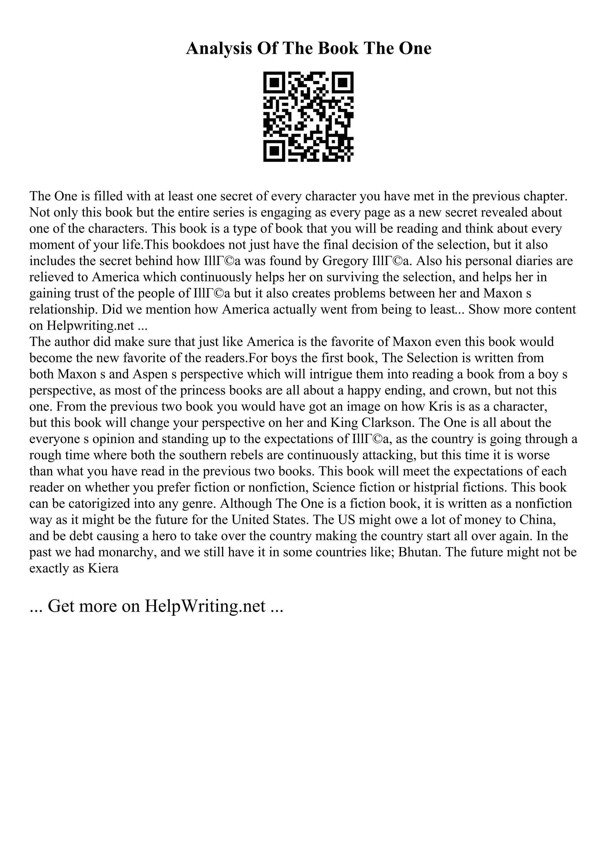 Analysis Of The Book The One
The One is filled with at least one secret of every character you have met in the previous chapter.
Not only this book but the entire series is engaging as every page as a new secret revealed about
one of the characters. This book is a type of book that you will be reading and think about every
moment of your life.This bookdoes not just have the final decision of the selection, but it also
includes the secret behind how IllГ©a was found by Gregory IllГ©a. Also his personal diaries are
relieved to America which continuously helps her on surviving the selection, and helps her in
gaining trust of the people of IllГ©a but it also creates problems between her and Maxon s
relationship. Did we mention how America actually went from being to least... Show more content
on Helpwriting.net ...
The author did make sure that just like America is the favorite of Maxon even this book would
become the new favorite of the readers.For boys the first book, The Selection is written from
both Maxon s and Aspen s perspective which will intrigue them into reading a book from a boy s
perspective, as most of the princess books are all about a happy ending, and crown, but not this
one. From the previous two book you would have got an image on how Kris is as a character,
but this book will change your perspective on her and King Clarkson. The One is all about the
everyone s opinion and standing up to the expectations of IllГ©a, as the country is going through a
rough time where both the southern rebels are continuously attacking, but this time it is worse
than what you have read in the previous two books. This book will meet the expectations of each
reader on whether you prefer fiction or nonfiction, Science fiction or histprial fictions. This book
can be catorigized into any genre. Although The One is a fiction book, it is written as a nonfiction
way as it might be the future for the United States. The US might owe a lot of money to China,
and be debt causing a hero to take over the country making the country start all over again. In the
past we had monarchy, and we still have it in some countries like; Bhutan. The future might not be
exactly as Kiera
... Get more on HelpWriting.net ...
 