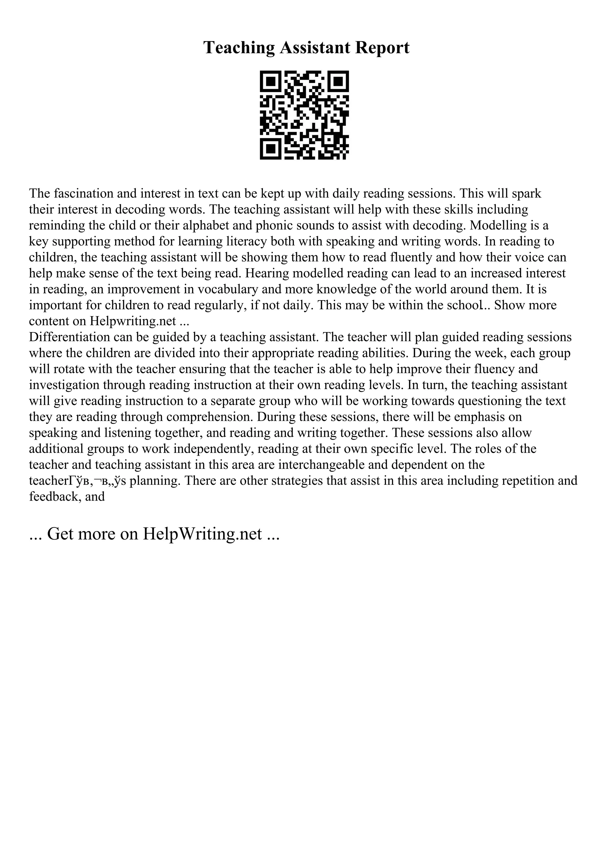 Teaching Assistant Report
The fascination and interest in text can be kept up with daily reading sessions. This will spark
their interest in decoding words. The teaching assistant will help with these skills including
reminding the child or their alphabet and phonic sounds to assist with decoding. Modelling is a
key supporting method for learning literacy both with speaking and writing words. In reading to
children, the teaching assistant will be showing them how to read fluently and how their voice can
help make sense of the text being read. Hearing modelled reading can lead to an increased interest
in reading, an improvement in vocabulary and more knowledge of the world around them. It is
important for children to read regularly, if not daily. This may be within the school... Show more
content on Helpwriting.net ...
Differentiation can be guided by a teaching assistant. The teacher will plan guided reading sessions
where the children are divided into their appropriate reading abilities. During the week, each group
will rotate with the teacher ensuring that the teacher is able to help improve their fluency and
investigation through reading instruction at their own reading levels. In turn, the teaching assistant
will give reading instruction to a separate group who will be working towards questioning the text
they are reading through comprehension. During these sessions, there will be emphasis on
speaking and listening together, and reading and writing together. These sessions also allow
additional groups to work independently, reading at their own specific level. The roles of the
teacher and teaching assistant in this area are interchangeable and dependent on the
teacherГўв‚¬в„ўs planning. There are other strategies that assist in this area including repetition and
feedback, and
... Get more on HelpWriting.net ...
 